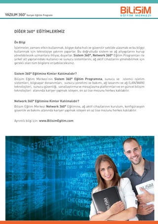 DİĞER 360° EĞİTİMLERİMİZ
Ön Bilgi
İşletmeler, zamanı etkin kullanmak, bilgiye daha hızlı ve güvenilir şekilde ulaşmak ve bu bilgiyi
kullanmak için teknolojiye yatırım yaparlar. Bu doğrultuda sistem ve ağ altyapılarını kurup
yönetebilecek uzmanlara ihtiyaç duyarlar. Sistem 360°, Network 360° Eğitim Programları ile
şirket alt yapılarındaki kullanıcı ve sunucu sistemlerini, ağ aktif cihazlarını yönetebilmek için
gerekli olan tüm bilgilere erişebileceksiniz.
Sistem 360° Eğitimine Kimler Katılmalıdır?
Bilişim Eğitim Merkezi’nin Sistem 360° Eğitim Programına, sunucu ve   istemci işletim
sistemleri, bilgisayar donanımları,  sunucu yönetimi ve bakımı, ağ tasarımı ve ağ (LAN/WAN)
teknolojileri,  sunucu güvenliği,  sanallaştırma ve mesajlaşma platformları ve en güncel bilişim
teknolojileri  alanında kariyer yapmak isteyen, en az lise mezunu herkes katılabilir.
Network 360° Eğitimine Kimler Katılmalıdır?
Bilişm Eğitim Merkezi Network 360° Eğitimine, ağ aktif cihazlarının kurulum, konfigürasyon
güvenlik ve bakımı alanında kariyer yapmak isteyen en az lise mezunu herkes katılabilir.
Ayrıntılı bilgi için: www.BilisimEgitim.com
 