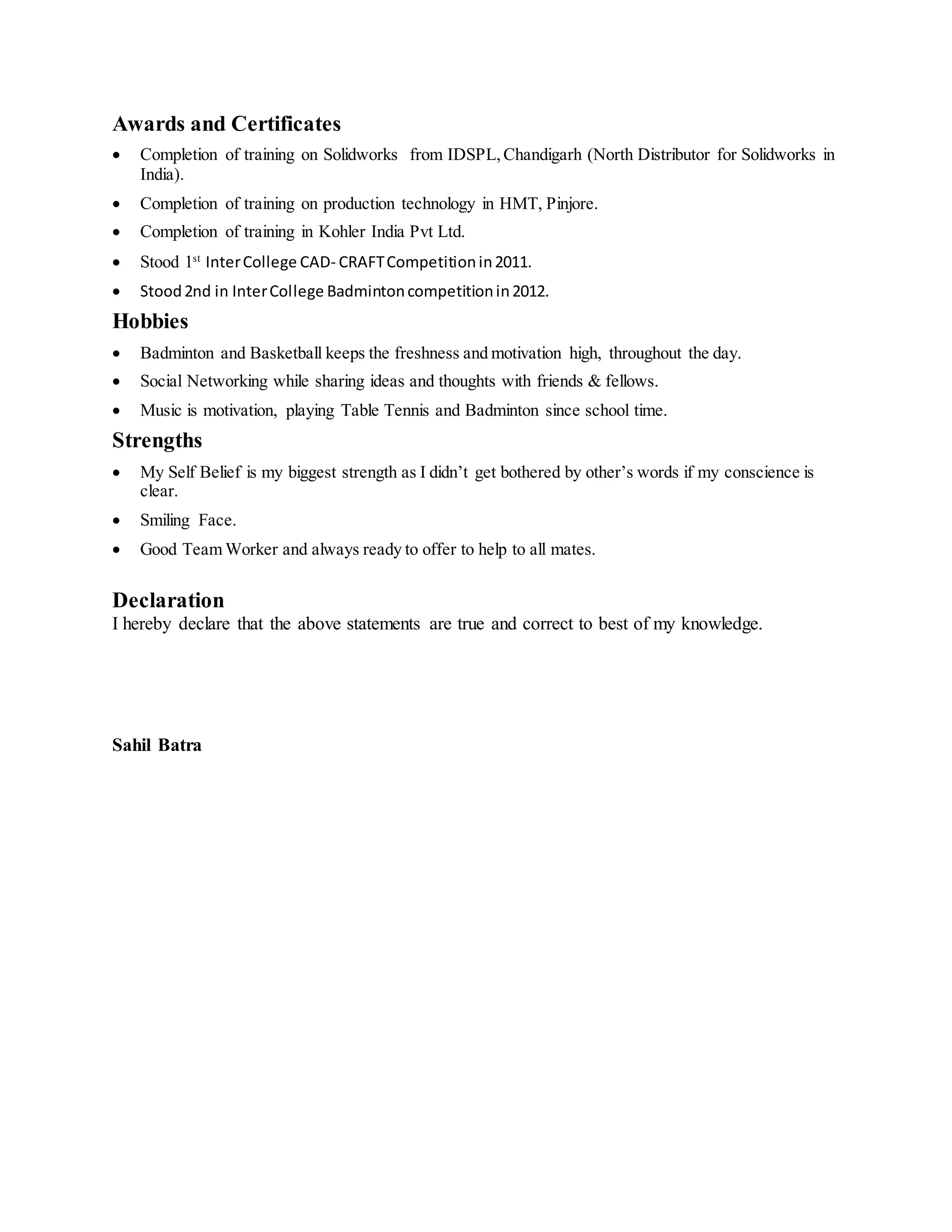Awards and Certificates
 Completion of training on Solidworks from IDSPL,Chandigarh (North Distributor for Solidworks in
India).
 Completion of training on production technology in HMT, Pinjore.
 Completion of training in Kohler India Pvt Ltd.
 Stood 1st
InterCollege CAD- CRAFTCompetitionin2011.
 Stood2nd in InterCollege Badmintoncompetitionin2012.
Hobbies
 Badminton and Basketball keeps the freshness and motivation high, throughout the day.
 Social Networking while sharing ideas and thoughts with friends & fellows.
 Music is motivation, playing Table Tennis and Badminton since school time.
Strengths
 My Self Belief is my biggest strength as I didn’t get bothered by other’s words if my conscience is
clear.
 Smiling Face.
 Good Team Worker and always ready to offer to help to all mates.
Declaration
I hereby declare that the above statements are true and correct to best of my knowledge.
Sahil Batra
 