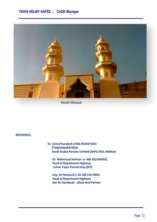 YEHIA HELMY HAFEZ : CADD Manager
Page 12
REFERENCE:
Model Mosque
Dr. Ashraf Karakish (+966-053437104)
STAKEHOLDER MGR
Saudi Arabia Parsons Limited (SAPL) KSA, Makkah
Dr. Mahmoud Soliman (+ 966-562166493)
Head of Department Highway
Zuhair Fayez Partnership (ZFP)
Eng. Ali Hamoud (+ 20 100 154 2905)
Head of Department Highway
Dar AL-Handasah (Shair And Partner
 