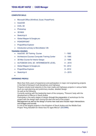 YEHIA HELMY HAFEZ : CADD Manager
Page 2
COMPUTER SKILLS
 Microsoft Office (WinWord, Excel, PowerPoint)
 AutoCAD
 CIVIL 3D
 Photoshop
 3D MAX
 SketchUp 8
 Global Mapper & Google pro
 POWERPOINT
 ProjectWise Explorer
 Introduction primary to MicroStation V8i
TRAINING COURSES
 AutoCAD 3D Training Course‫‏‬ 1 - 1992
 Architecture Courses Computek Training Canter 5 - 1995
 3D Max Course for Interior Design 2 - 1996
 AUTODESK CIVIL 3D : INTERMEDIATE LEVEL 4 - 2010
 Global Mapper & Google pro 10 - 2012
 ProjectWise Explorer 8 - 2012
 SketchUp 8 2 – 2015

EXPERIENCE PROFILE
More than thirty years of experience and participation in major civil engineering projects
in the field of transport multi-disciplinary and highways
Projects include local networks to the main roads and highways projects in various fields
Such as road planning and preliminary studies, detailed design
As well as the following
Currently working with the leadership team of the company, "Parsons' body with the
development of Mecca in Saudi Arabia
Participate in the early stages of design through the preparation of workshops for the
project with the design team during the start and end of the project
Management as well as the design of some new road axis include major intersections
and bridges and tunnels
In one of the largest projects in the Kingdom of Saudi Arabia and the Middle East
Project "King Abdullah bin Abdul Aziz for ages Mecca" (DCOMM).
 