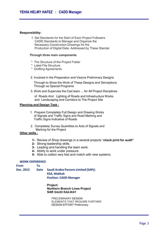 YEHIA HELMY HAFEZ : CADD Manager
Page 3
Responsibility:
1. Set Standards for the Start of Each Project Followers
CADD Standards to Manage and Organize the
Necessary Construction Drawings for the
‫‏‏‏‬Production of Digital Data. Addressed by These Standar‫‏‬
Through three main components
‫‏‬‫*‏‬ The Structure of the Project Folder
‫*‏‏‬ Label File Structure
* Drafting Agreements
2. Involved in the Preparation and Visions Preliminary Designs
Through to Show the Work of These Designs and Derceptions
Through so Special Programs
3. Work and Supervise the Cad team ... for All Project Disciplines
of Roads And Lighting of Roads and Infrastructure Works
and Landscaping and Corridors to The Project Site
Planning and Design Task :
1. Prepare Completely Full Design and Drawing Works
of Signals and Traffic Signs and Road Marking and
Traffic Signs Indicative of Roads
2. Completely Survey Quantities to Acts of Signals and
Marking for the Project
Other skills :
1- Review of Shop drawings in a several projects “check print for audit”
2- Strong leadership skills.
3- Leading and handling the team work.
4- Ability to work under pressure.
5- Able to collect very fast and match with new systems.
WORK EXPERIENCE
From To
Dec. 2012 Date Saudi Arabia Parsons Limited (SAPL)
KSA, Makkah
Position: CADD Manager
Project:
Northern Branch Lines Project
SAR SAUDI RAILWAY
PRELEMINARY DESIGN
ELEMENTS THAT REQUIRE FURTHER
DESIGN EFFORT Preliminary
 