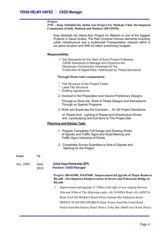 YEHIA HELMY HAFEZ : CADD Manager
Page 4
Project:
PMC - King Abdullah bin Abdul-Aziz Project For Makkah. Clint: Development
Commission of holly Makkah and Mashaer (DCOMM).
King Abdullah bin Abdul-Aziz Project for Makkah is one of the biggest
Projects in Saudi Arabia. The Plan Covered Various elements including
urban infrastructure and a multimodal Transportation network within a
six years duration and SAR 22 billion preliminary budgets
Responsibility:
1. Set Standards for the Start of Each Project Followers
CADD Standards to Manage and Organize the
Necessary Construction Drawings for the
‫‏‏‏‬Production of Digital Data. Addressed by These Standards
‫‏‏‏‏‬
Through three main components
‫‏‬‫*‏‬ The Structure of the Project Folder
‫*‏‏‬ Label File Structure
* Drafting Agreements
2. Involved in the Preparation and Visions Preliminary Designs
Through to Show the Work of These Designs and Derceptions
Through so Special Programs
3. Work and Supervise the Cad team ... for All Project Disciplines
of Roads And Lighting of Roads and Infrastructure Works
and Landscaping and Corridors to The Project Site
Planning and Design Task:
1. Prepare Completely Full Design and Drawing Works
of Signals and Traffic Signs and Road Marking and
Traffic Signs Indicative of Roads
2. Completely Survey Quantities to Acts of Signals and
Marking for the Project
From To
Dec. 2009 Date
2012
Zuhair Fayez Partnership (ZFP)
Position: CADD Manager
Project: J06-01900, J10-07600 : Improvement &Upgrade of Major Roads in
Riyadh : Development &Improvement of Streets and Pedestrian Bridge in
Riyadh
• Improvement and upgrade of 150Km with right of way ranging between
30m and 100m of The following roads; -AL-NAHDA Road -AL-AZIZYA
Road -FATAH MAKKA Road -Prince Salman Bin Abdulaziz Road -
PRINCE SUAD BIN MEQREN Road -Prince Saud Bin Faisal Road -
Prince Saud Bin Galawy Road -Prince Torky Bin Abdul-Aziz Road -Prince
 