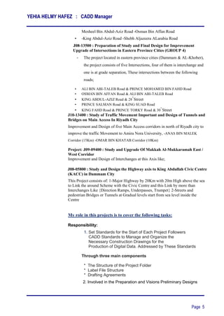 YEHIA HELMY HAFEZ : CADD Manager
Page 5
Mesheel Bin Abdul-Aziz Road -Osman Bin Affan Road
• -King Abdul-Aziz Road -Shebh Aljazeera ALarabia Road
Proje J08-13500 : Preparation of Study and Final Design for Improvement
An Upgrade of Intersections in Eastern Province Cities (GROUP 4)
- The project located in eastern province cities (Dammam & AL-Khober),
the project consists of five Intersections, four of them is interchange and
one is at grade separation, These intersections between the following
roads;
• ALI BIN ABI-TALEB Road & PRINCE MOHAMED BIN FAHD Road
• OSMAN BIN AFFAN Road & ALI BIN ABI-TALEB Road
• KING ABDUL-AZIZ Road & 28
th
Street
• PRINCE SALMAN Road & KING SUAD Road
• KING FAHD Road & PRINCE TORKY Road & 30
th
Street
Projec J10-13400 : Study of Traffic Movement Important and Design of Tunnels and
Bridges on Main Access In Riyadh City
Improvement and Design of five Main Access corridors in north of Riyadh city to
improve the traffic Movement to Amira Nora University, -ANAS BIN MALEK
Corridor (15Km) -OMAR BIN KHATAB Corridor (10Km)
Project: J09-09400 : Study and Upgrade Of Makkah Al-Mukkaramah East /
West Corridor
Improvement and Design of Interchanges at this Axis like;
Projec J08-05800 : Study and Design the Highway axis to King Abdullah Civic Centre
(KACC) in Dammam City
This Project consists of: 1-Major Highway by 20Km with 20m High above the sea
to Link the around Scheme with the Civic Centre and this Link by more than
Interchanges Like {Direction Ramps, Underpasses, Trumpet} 2-Streets and
pedestrian Bridges or Tunnels at Gradual levels start from sea level inside the
Centre
My role in this projects is to cover the following tasks:
Responsibility:
1. Set Standards for the Start of Each Project Followers
CADD Standards to Manage and Organize the
Necessary Construction Drawings for the
‫‏‏‏‬Production of Digital Data. Addressed by These Standards
‫‏‏‏‏‬
Through three main components
‫‏‬‫*‏‬ The Structure of the Project Folder
‫*‏‏‬ Label File Structure
* Drafting Agreements
2. Involved in the Preparation and Visions Preliminary Designs
 