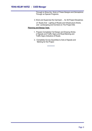 YEHIA HELMY HAFEZ : CADD Manager
Page 6
Through to Show the Work of These Designs and Derceptions
Through so Special Programs
3. Work and Supervise the Cad team ... for All Project Disciplines
of Roads And Lighting of Roads and Infrastructure Works
and Landscaping and Corridors to The Project Site
Planning and Design Task:
1. Prepare Completely Full Design and Drawing Works
of Signals and Traffic Signs and Road Marking and
Traffic Signs Indicative of Roads
2. Completely Survey Quantities to Acts of Signals and
Marking for the Project
********
 
