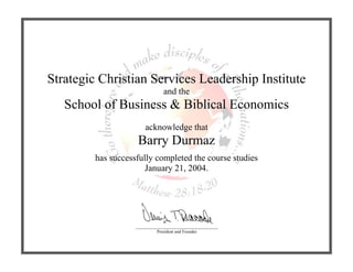 Strategic Christian Services Leadership Institute
and the
School of Business & Biblical Economics
acknowledge that
Barry Durmaz
has successfully completed the course studies
January 21, 2004.
_____________________________________
President and Founder
 