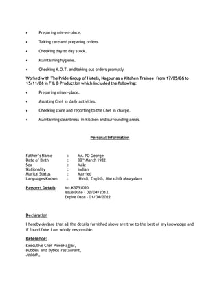  Preparing mis-en-place.
 Taking care and preparing orders.
 Checking day to day stock.
 Maintaining hygiene.
 Checking K.O.T. and taking out orders promptly
Worked with The Pride Group of Hotels, Nagpur as a Kitchen Trainee from 17/05/06 to
15/11/06 in F & B Production which included the following:
 Preparing misen-place.
 Assisting Chef in daily activities.
 Checking store and reporting to the Chef in charge.
 Maintaining cleanliness in kitchen and surrounding areas.
Personal Information
Father’s Name : Mr. PO George
Date of Birth : 30th
March 1982
Sex : Male
Nationality : Indian
Marital Status : Married
Languages Known : Hindi, English, Marathi& Malayalam
Passport Details: No.K3751020
Issue Date – 02/04/2012
Expire Date – 01/04/2022
Declaration
I hereby declare that all the details furnished above are true to the best of my knowledge and
if found false I am wholly responsible.
Reference:
Executive Chef PiereHajjar,
Bubbles and Byblos restaurant,
Jeddah,
 
