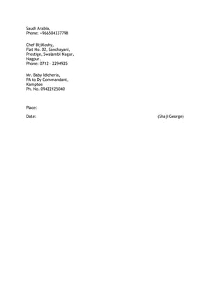 Saudi Arabia,
Phone: +966504337798
Chef BijiKoshy,
Flat No. 02, Sanchayani,
Prestige, Swalambi Nagar,
Nagpur.
Phone: 0712 – 2294925
Mr. Baby Idicheria,
PA to Dy Commandant,
Kamptee
Ph. No. 09422125040
Place:
Date: (Shaji George)
 