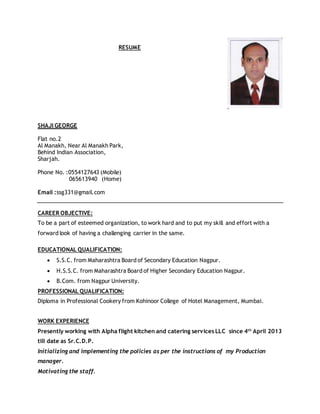 RESUME
SHAJI GEORGE
Flat no.2
Al Manakh, Near Al Manakh Park,
Behind Indian Association,
Sharjah.
Phone No. :0554127643 (Mobile)
065613940 (Home)
Email :ssg331@gmail.com
CAREER OBJECTIVE:
To be a part of esteemed organization, to work hard and to put my skill and effort with a
forward look of having a challenging carrier in the same.
EDUCATIONAL QUALIFICATION:
 S.S.C. from Maharashtra Board of Secondary Education Nagpur.
 H.S.S.C. from Maharashtra Board of Higher Secondary Education Nagpur.
 B.Com. from Nagpur University.
PROFESSIONAL QUALIFICATION:
Diploma in Professional Cookery from Kohinoor College of Hotel Management, Mumbai.
WORK EXPERIENCE
Presently working with Alpha flight kitchen and catering services LLC since 4th
April 2013
till date as Sr.C.D.P.
Initializing and implementing the policies as per the instructions of my Production
manager.
Motivating the staff.
 