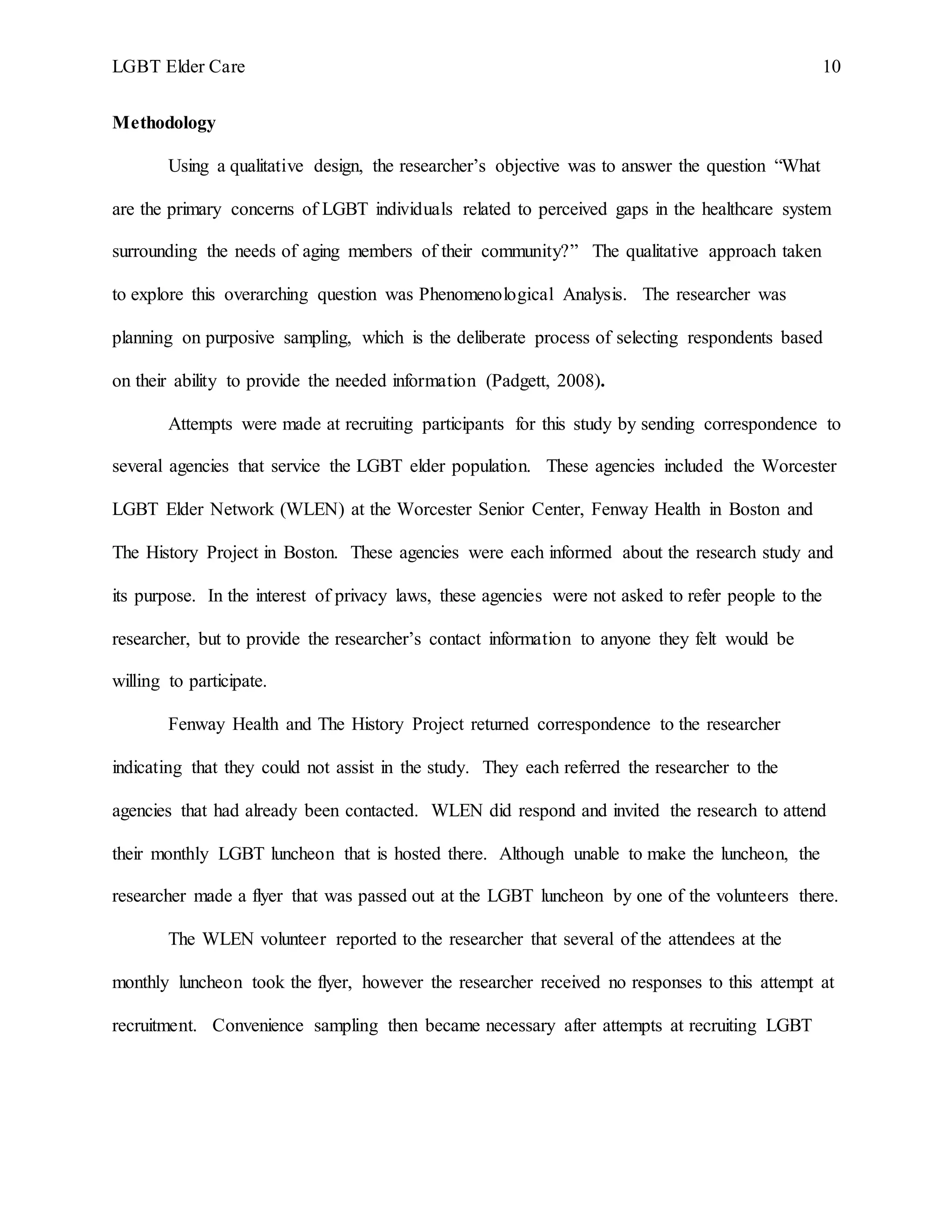 LGBT Elder Care 10
Methodology
Using a qualitative design, the researcher’s objective was to answer the question “What
are the primary concerns of LGBT individuals related to perceived gaps in the healthcare system
surrounding the needs of aging members of their community?” The qualitative approach taken
to explore this overarching question was Phenomenological Analysis. The researcher was
planning on purposive sampling, which is the deliberate process of selecting respondents based
on their ability to provide the needed information (Padgett, 2008).
Attempts were made at recruiting participants for this study by sending correspondence to
several agencies that service the LGBT elder population. These agencies included the Worcester
LGBT Elder Network (WLEN) at the Worcester Senior Center, Fenway Health in Boston and
The History Project in Boston. These agencies were each informed about the research study and
its purpose. In the interest of privacy laws, these agencies were not asked to refer people to the
researcher, but to provide the researcher’s contact information to anyone they felt would be
willing to participate.
Fenway Health and The History Project returned correspondence to the researcher
indicating that they could not assist in the study. They each referred the researcher to the
agencies that had already been contacted. WLEN did respond and invited the research to attend
their monthly LGBT luncheon that is hosted there. Although unable to make the luncheon, the
researcher made a flyer that was passed out at the LGBT luncheon by one of the volunteers there.
The WLEN volunteer reported to the researcher that several of the attendees at the
monthly luncheon took the flyer, however the researcher received no responses to this attempt at
recruitment. Convenience sampling then became necessary after attempts at recruiting LGBT
 
