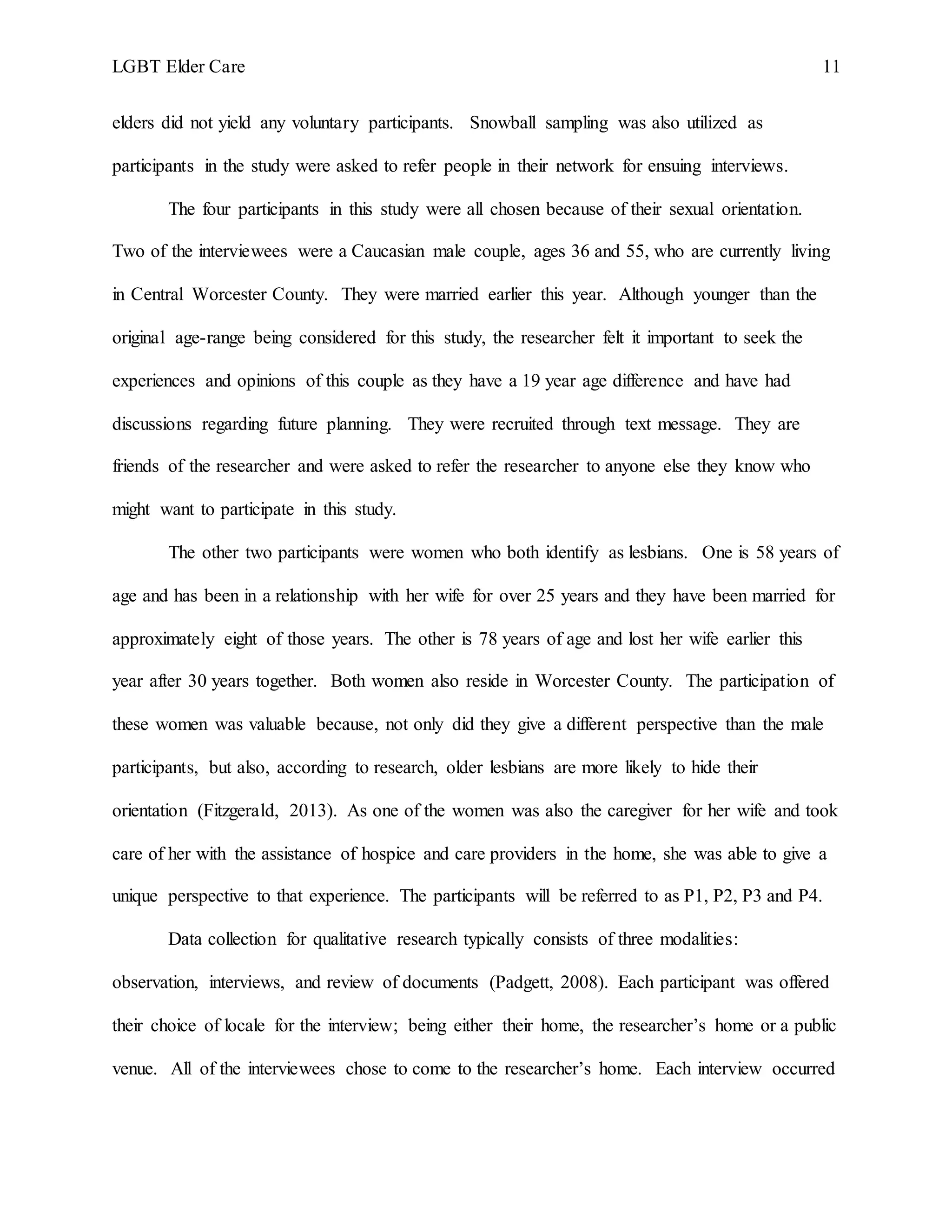 LGBT Elder Care 11
elders did not yield any voluntary participants. Snowball sampling was also utilized as
participants in the study were asked to refer people in their network for ensuing interviews.
The four participants in this study were all chosen because of their sexual orientation.
Two of the interviewees were a Caucasian male couple, ages 36 and 55, who are currently living
in Central Worcester County. They were married earlier this year. Although younger than the
original age-range being considered for this study, the researcher felt it important to seek the
experiences and opinions of this couple as they have a 19 year age difference and have had
discussions regarding future planning. They were recruited through text message. They are
friends of the researcher and were asked to refer the researcher to anyone else they know who
might want to participate in this study.
The other two participants were women who both identify as lesbians. One is 58 years of
age and has been in a relationship with her wife for over 25 years and they have been married for
approximately eight of those years. The other is 78 years of age and lost her wife earlier this
year after 30 years together. Both women also reside in Worcester County. The participation of
these women was valuable because, not only did they give a different perspective than the male
participants, but also, according to research, older lesbians are more likely to hide their
orientation (Fitzgerald, 2013). As one of the women was also the caregiver for her wife and took
care of her with the assistance of hospice and care providers in the home, she was able to give a
unique perspective to that experience. The participants will be referred to as P1, P2, P3 and P4.
Data collection for qualitative research typically consists of three modalities:
observation, interviews, and review of documents (Padgett, 2008). Each participant was offered
their choice of locale for the interview; being either their home, the researcher’s home or a public
venue. All of the interviewees chose to come to the researcher’s home. Each interview occurred
 