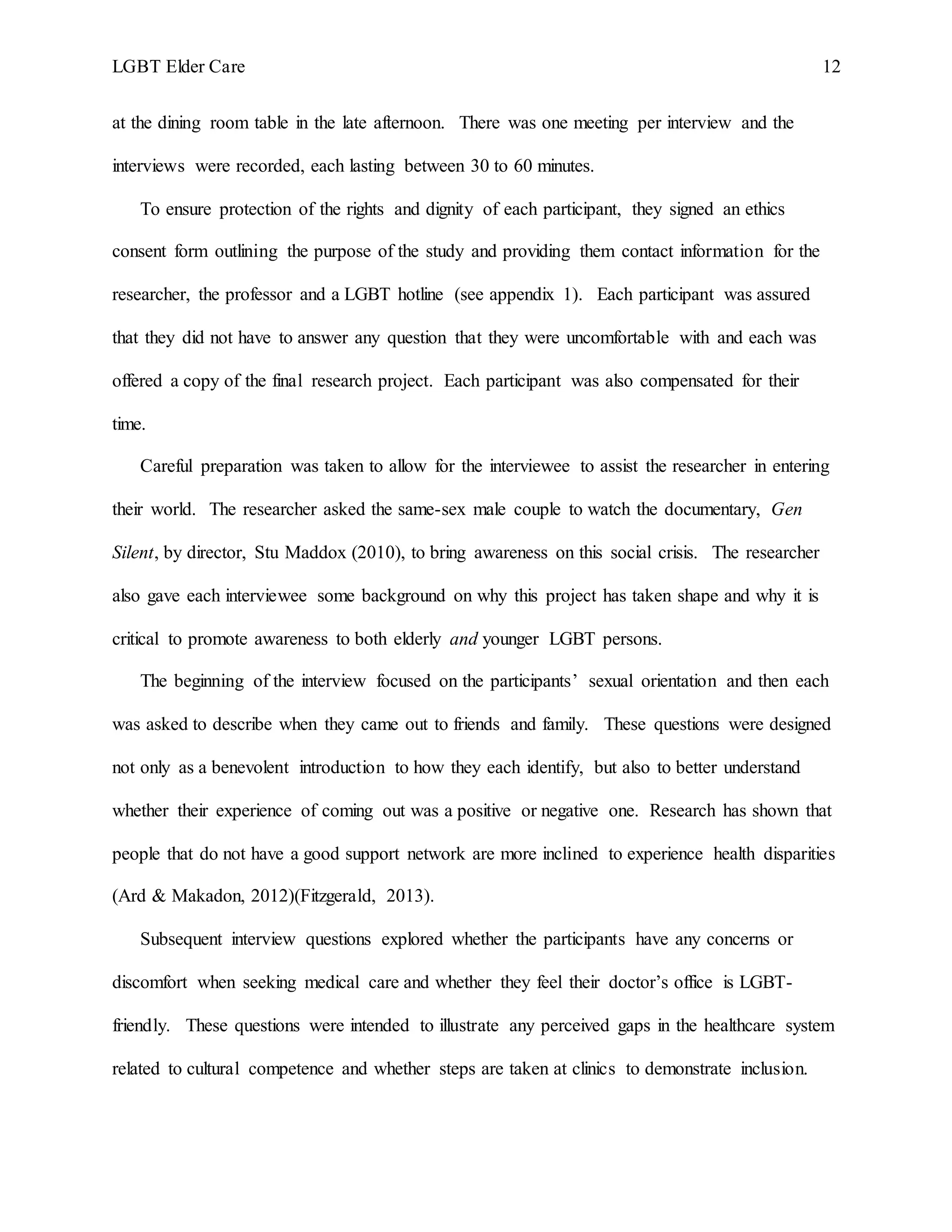 LGBT Elder Care 12
at the dining room table in the late afternoon. There was one meeting per interview and the
interviews were recorded, each lasting between 30 to 60 minutes.
To ensure protection of the rights and dignity of each participant, they signed an ethics
consent form outlining the purpose of the study and providing them contact information for the
researcher, the professor and a LGBT hotline (see appendix 1). Each participant was assured
that they did not have to answer any question that they were uncomfortable with and each was
offered a copy of the final research project. Each participant was also compensated for their
time.
Careful preparation was taken to allow for the interviewee to assist the researcher in entering
their world. The researcher asked the same-sex male couple to watch the documentary, Gen
Silent, by director, Stu Maddox (2010), to bring awareness on this social crisis. The researcher
also gave each interviewee some background on why this project has taken shape and why it is
critical to promote awareness to both elderly and younger LGBT persons.
The beginning of the interview focused on the participants’ sexual orientation and then each
was asked to describe when they came out to friends and family. These questions were designed
not only as a benevolent introduction to how they each identify, but also to better understand
whether their experience of coming out was a positive or negative one. Research has shown that
people that do not have a good support network are more inclined to experience health disparities
(Ard & Makadon, 2012)(Fitzgerald, 2013).
Subsequent interview questions explored whether the participants have any concerns or
discomfort when seeking medical care and whether they feel their doctor’s office is LGBT-
friendly. These questions were intended to illustrate any perceived gaps in the healthcare system
related to cultural competence and whether steps are taken at clinics to demonstrate inclusion.
 