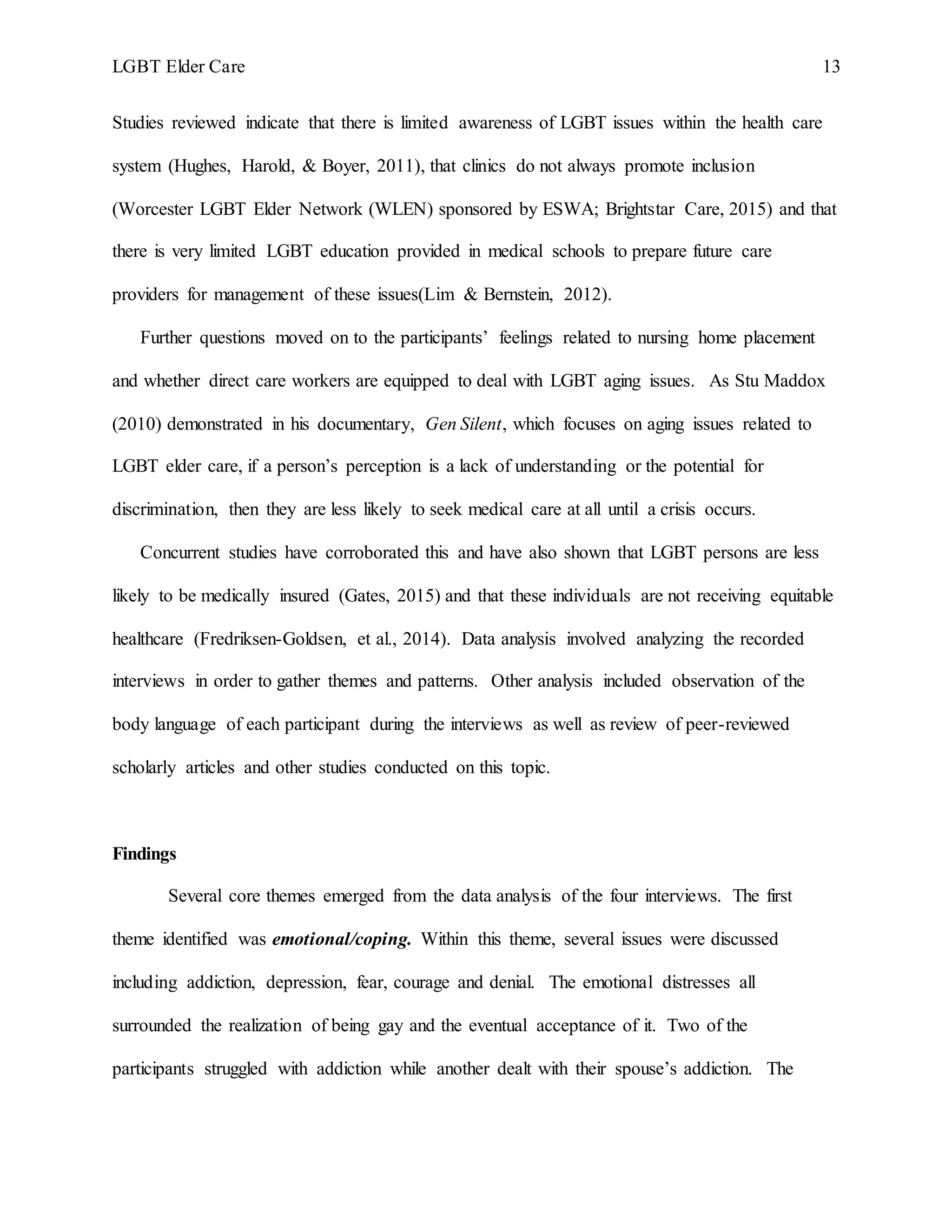 LGBT Elder Care 13
Studies reviewed indicate that there is limited awareness of LGBT issues within the health care
system (Hughes, Harold, & Boyer, 2011), that clinics do not always promote inclusion
(Worcester LGBT Elder Network (WLEN) sponsored by ESWA; Brightstar Care, 2015) and that
there is very limited LGBT education provided in medical schools to prepare future care
providers for management of these issues(Lim & Bernstein, 2012).
Further questions moved on to the participants’ feelings related to nursing home placement
and whether direct care workers are equipped to deal with LGBT aging issues. As Stu Maddox
(2010) demonstrated in his documentary, Gen Silent, which focuses on aging issues related to
LGBT elder care, if a person’s perception is a lack of understanding or the potential for
discrimination, then they are less likely to seek medical care at all until a crisis occurs.
Concurrent studies have corroborated this and have also shown that LGBT persons are less
likely to be medically insured (Gates, 2015) and that these individuals are not receiving equitable
healthcare (Fredriksen-Goldsen, et al., 2014). Data analysis involved analyzing the recorded
interviews in order to gather themes and patterns. Other analysis included observation of the
body language of each participant during the interviews as well as review of peer-reviewed
scholarly articles and other studies conducted on this topic.
Findings
Several core themes emerged from the data analysis of the four interviews. The first
theme identified was emotional/coping. Within this theme, several issues were discussed
including addiction, depression, fear, courage and denial. The emotional distresses all
surrounded the realization of being gay and the eventual acceptance of it. Two of the
participants struggled with addiction while another dealt with their spouse’s addiction. The
 