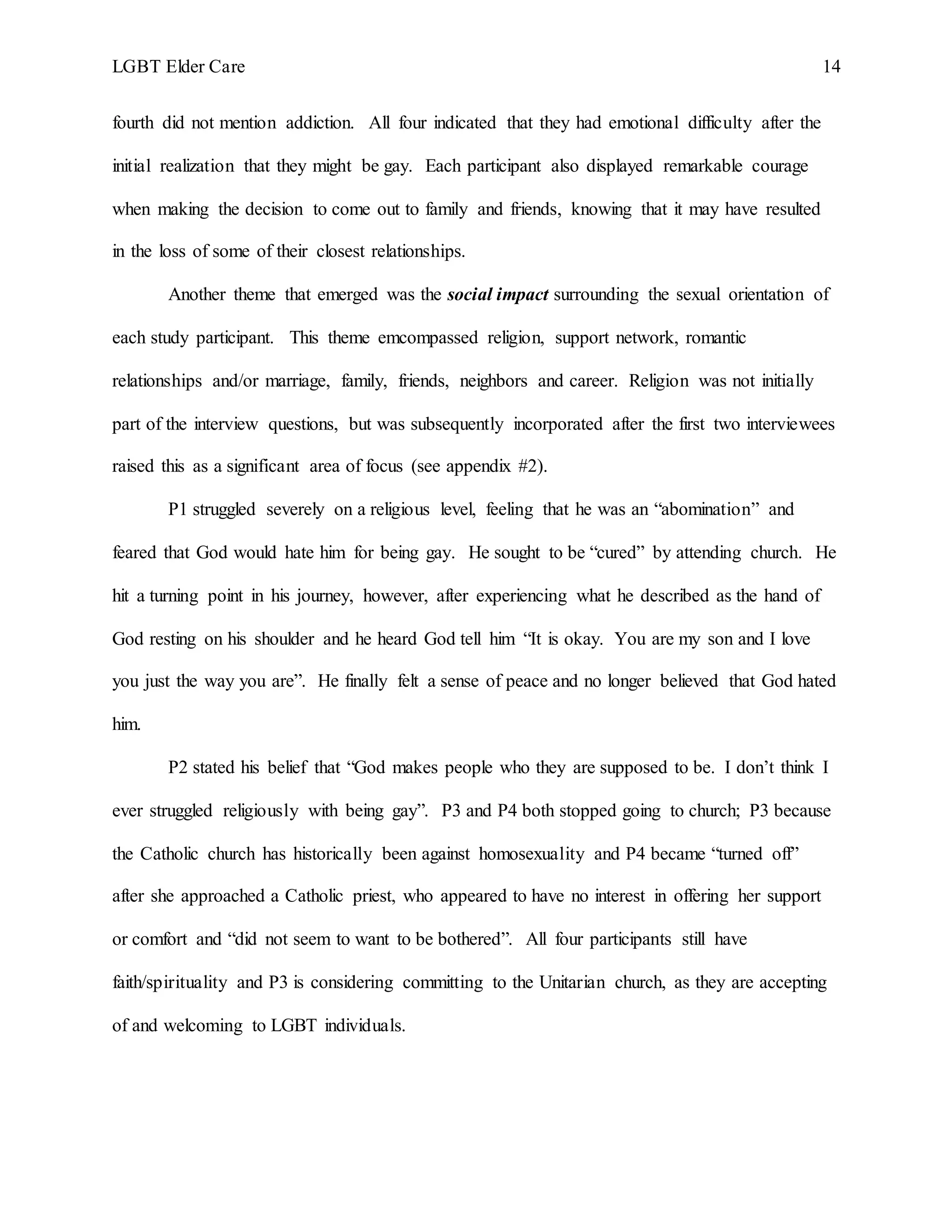 LGBT Elder Care 14
fourth did not mention addiction. All four indicated that they had emotional difficulty after the
initial realization that they might be gay. Each participant also displayed remarkable courage
when making the decision to come out to family and friends, knowing that it may have resulted
in the loss of some of their closest relationships.
Another theme that emerged was the social impact surrounding the sexual orientation of
each study participant. This theme emcompassed religion, support network, romantic
relationships and/or marriage, family, friends, neighbors and career. Religion was not initially
part of the interview questions, but was subsequently incorporated after the first two interviewees
raised this as a significant area of focus (see appendix #2).
P1 struggled severely on a religious level, feeling that he was an “abomination” and
feared that God would hate him for being gay. He sought to be “cured” by attending church. He
hit a turning point in his journey, however, after experiencing what he described as the hand of
God resting on his shoulder and he heard God tell him “It is okay. You are my son and I love
you just the way you are”. He finally felt a sense of peace and no longer believed that God hated
him.
P2 stated his belief that “God makes people who they are supposed to be. I don’t think I
ever struggled religiously with being gay”. P3 and P4 both stopped going to church; P3 because
the Catholic church has historically been against homosexuality and P4 became “turned off”
after she approached a Catholic priest, who appeared to have no interest in offering her support
or comfort and “did not seem to want to be bothered”. All four participants still have
faith/spirituality and P3 is considering committing to the Unitarian church, as they are accepting
of and welcoming to LGBT individuals.
 