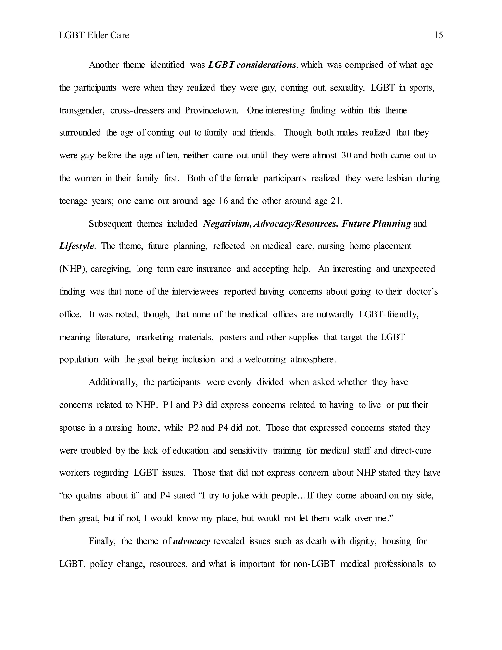 LGBT Elder Care 15
Another theme identified was LGBT considerations, which was comprised of what age
the participants were when they realized they were gay, coming out, sexuality, LGBT in sports,
transgender, cross-dressers and Provincetown. One interesting finding within this theme
surrounded the age of coming out to family and friends. Though both males realized that they
were gay before the age of ten, neither came out until they were almost 30 and both came out to
the women in their family first. Both of the female participants realized they were lesbian during
teenage years; one came out around age 16 and the other around age 21.
Subsequent themes included Negativism, Advocacy/Resources, Future Planning and
Lifestyle. The theme, future planning, reflected on medical care, nursing home placement
(NHP), caregiving, long term care insurance and accepting help. An interesting and unexpected
finding was that none of the interviewees reported having concerns about going to their doctor’s
office. It was noted, though, that none of the medical offices are outwardly LGBT-friendly,
meaning literature, marketing materials, posters and other supplies that target the LGBT
population with the goal being inclusion and a welcoming atmosphere.
Additionally, the participants were evenly divided when asked whether they have
concerns related to NHP. P1 and P3 did express concerns related to having to live or put their
spouse in a nursing home, while P2 and P4 did not. Those that expressed concerns stated they
were troubled by the lack of education and sensitivity training for medical staff and direct-care
workers regarding LGBT issues. Those that did not express concern about NHP stated they have
“no qualms about it” and P4 stated “I try to joke with people…If they come aboard on my side,
then great, but if not, I would know my place, but would not let them walk over me.”
Finally, the theme of advocacy revealed issues such as death with dignity, housing for
LGBT, policy change, resources, and what is important for non-LGBT medical professionals to
 