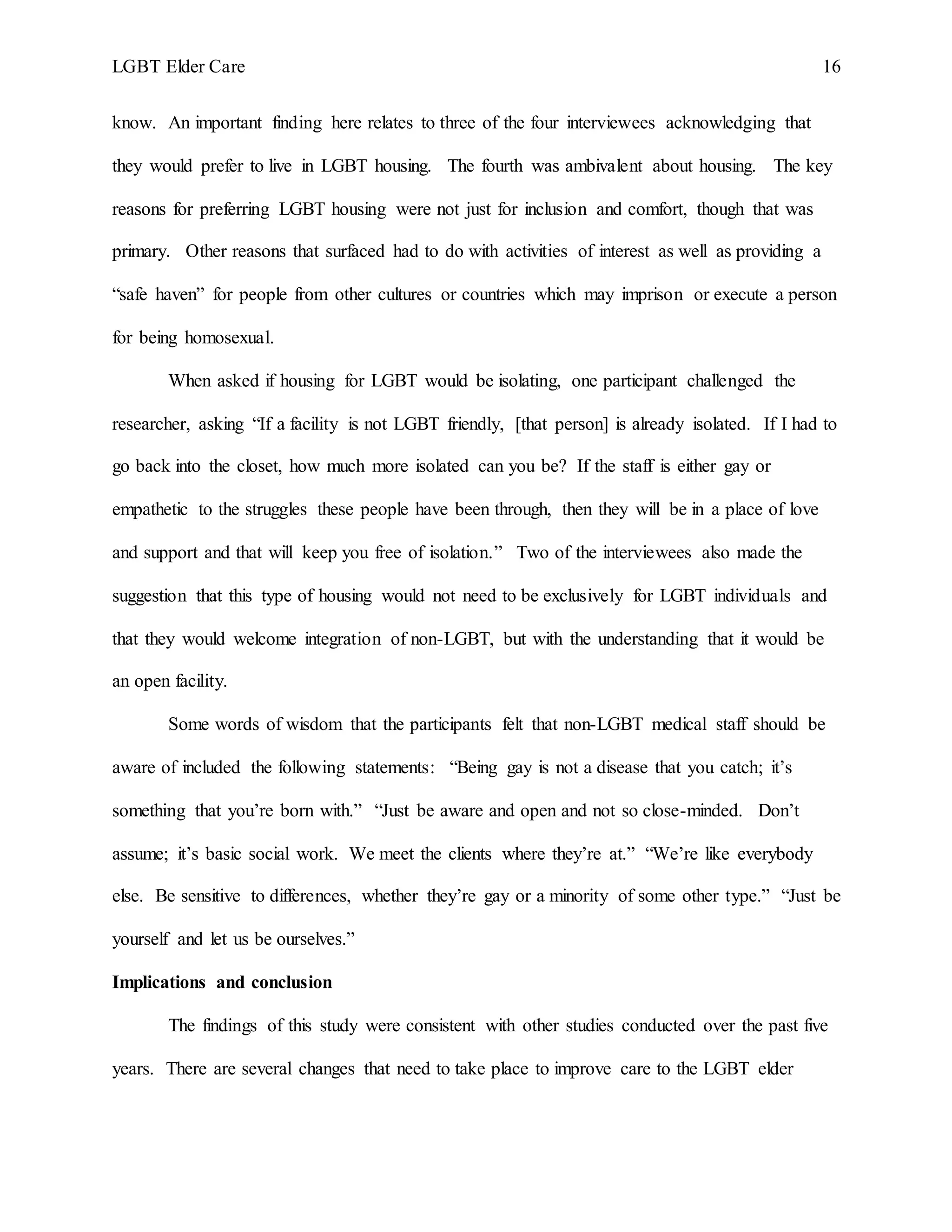 LGBT Elder Care 16
know. An important finding here relates to three of the four interviewees acknowledging that
they would prefer to live in LGBT housing. The fourth was ambivalent about housing. The key
reasons for preferring LGBT housing were not just for inclusion and comfort, though that was
primary. Other reasons that surfaced had to do with activities of interest as well as providing a
“safe haven” for people from other cultures or countries which may imprison or execute a person
for being homosexual.
When asked if housing for LGBT would be isolating, one participant challenged the
researcher, asking “If a facility is not LGBT friendly, [that person] is already isolated. If I had to
go back into the closet, how much more isolated can you be? If the staff is either gay or
empathetic to the struggles these people have been through, then they will be in a place of love
and support and that will keep you free of isolation.” Two of the interviewees also made the
suggestion that this type of housing would not need to be exclusively for LGBT individuals and
that they would welcome integration of non-LGBT, but with the understanding that it would be
an open facility.
Some words of wisdom that the participants felt that non-LGBT medical staff should be
aware of included the following statements: “Being gay is not a disease that you catch; it’s
something that you’re born with.” “Just be aware and open and not so close-minded. Don’t
assume; it’s basic social work. We meet the clients where they’re at.” “We’re like everybody
else. Be sensitive to differences, whether they’re gay or a minority of some other type.” “Just be
yourself and let us be ourselves.”
Implications and conclusion
The findings of this study were consistent with other studies conducted over the past five
years. There are several changes that need to take place to improve care to the LGBT elder
 