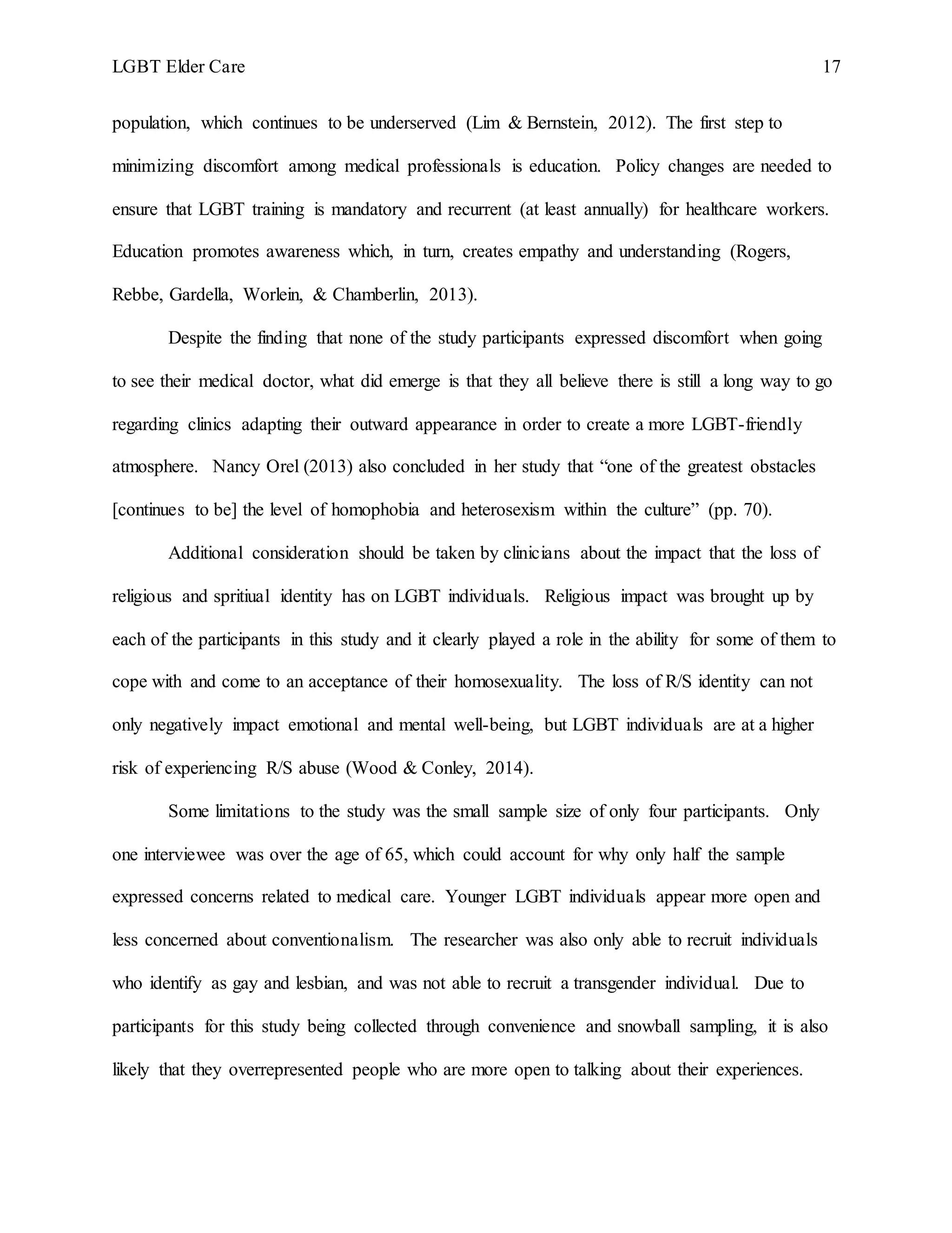 LGBT Elder Care 17
population, which continues to be underserved (Lim & Bernstein, 2012). The first step to
minimizing discomfort among medical professionals is education. Policy changes are needed to
ensure that LGBT training is mandatory and recurrent (at least annually) for healthcare workers.
Education promotes awareness which, in turn, creates empathy and understanding (Rogers,
Rebbe, Gardella, Worlein, & Chamberlin, 2013).
Despite the finding that none of the study participants expressed discomfort when going
to see their medical doctor, what did emerge is that they all believe there is still a long way to go
regarding clinics adapting their outward appearance in order to create a more LGBT-friendly
atmosphere. Nancy Orel (2013) also concluded in her study that “one of the greatest obstacles
[continues to be] the level of homophobia and heterosexism within the culture” (pp. 70).
Additional consideration should be taken by clinicians about the impact that the loss of
religious and spritiual identity has on LGBT individuals. Religious impact was brought up by
each of the participants in this study and it clearly played a role in the ability for some of them to
cope with and come to an acceptance of their homosexuality. The loss of R/S identity can not
only negatively impact emotional and mental well-being, but LGBT individuals are at a higher
risk of experiencing R/S abuse (Wood & Conley, 2014).
Some limitations to the study was the small sample size of only four participants. Only
one interviewee was over the age of 65, which could account for why only half the sample
expressed concerns related to medical care. Younger LGBT individuals appear more open and
less concerned about conventionalism. The researcher was also only able to recruit individuals
who identify as gay and lesbian, and was not able to recruit a transgender individual. Due to
participants for this study being collected through convenience and snowball sampling, it is also
likely that they overrepresented people who are more open to talking about their experiences.
 