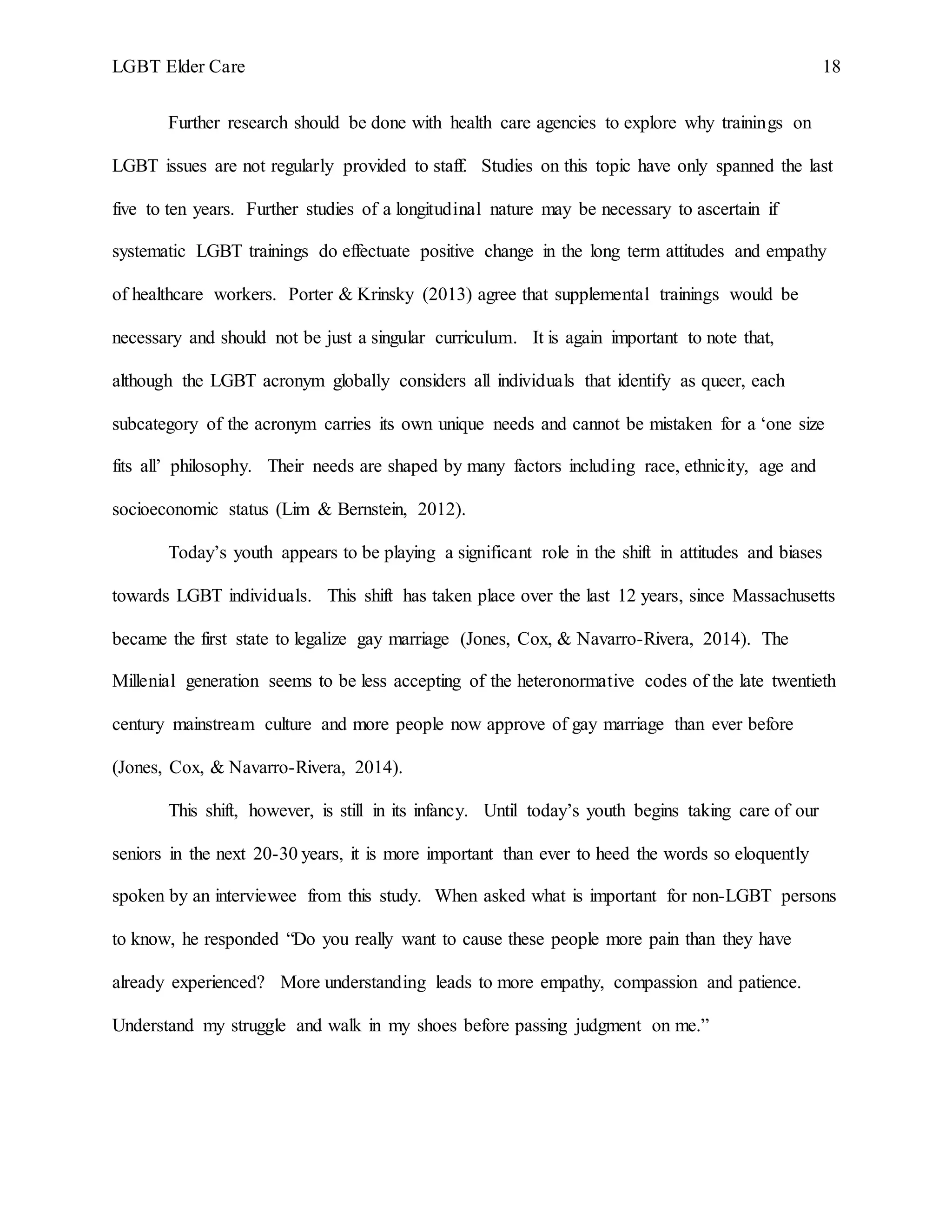 LGBT Elder Care 18
Further research should be done with health care agencies to explore why trainings on
LGBT issues are not regularly provided to staff. Studies on this topic have only spanned the last
five to ten years. Further studies of a longitudinal nature may be necessary to ascertain if
systematic LGBT trainings do effectuate positive change in the long term attitudes and empathy
of healthcare workers. Porter & Krinsky (2013) agree that supplemental trainings would be
necessary and should not be just a singular curriculum. It is again important to note that,
although the LGBT acronym globally considers all individuals that identify as queer, each
subcategory of the acronym carries its own unique needs and cannot be mistaken for a ‘one size
fits all’ philosophy. Their needs are shaped by many factors including race, ethnicity, age and
socioeconomic status (Lim & Bernstein, 2012).
Today’s youth appears to be playing a significant role in the shift in attitudes and biases
towards LGBT individuals. This shift has taken place over the last 12 years, since Massachusetts
became the first state to legalize gay marriage (Jones, Cox, & Navarro-Rivera, 2014). The
Millenial generation seems to be less accepting of the heteronormative codes of the late twentieth
century mainstream culture and more people now approve of gay marriage than ever before
(Jones, Cox, & Navarro-Rivera, 2014).
This shift, however, is still in its infancy. Until today’s youth begins taking care of our
seniors in the next 20-30 years, it is more important than ever to heed the words so eloquently
spoken by an interviewee from this study. When asked what is important for non-LGBT persons
to know, he responded “Do you really want to cause these people more pain than they have
already experienced? More understanding leads to more empathy, compassion and patience.
Understand my struggle and walk in my shoes before passing judgment on me.”
 