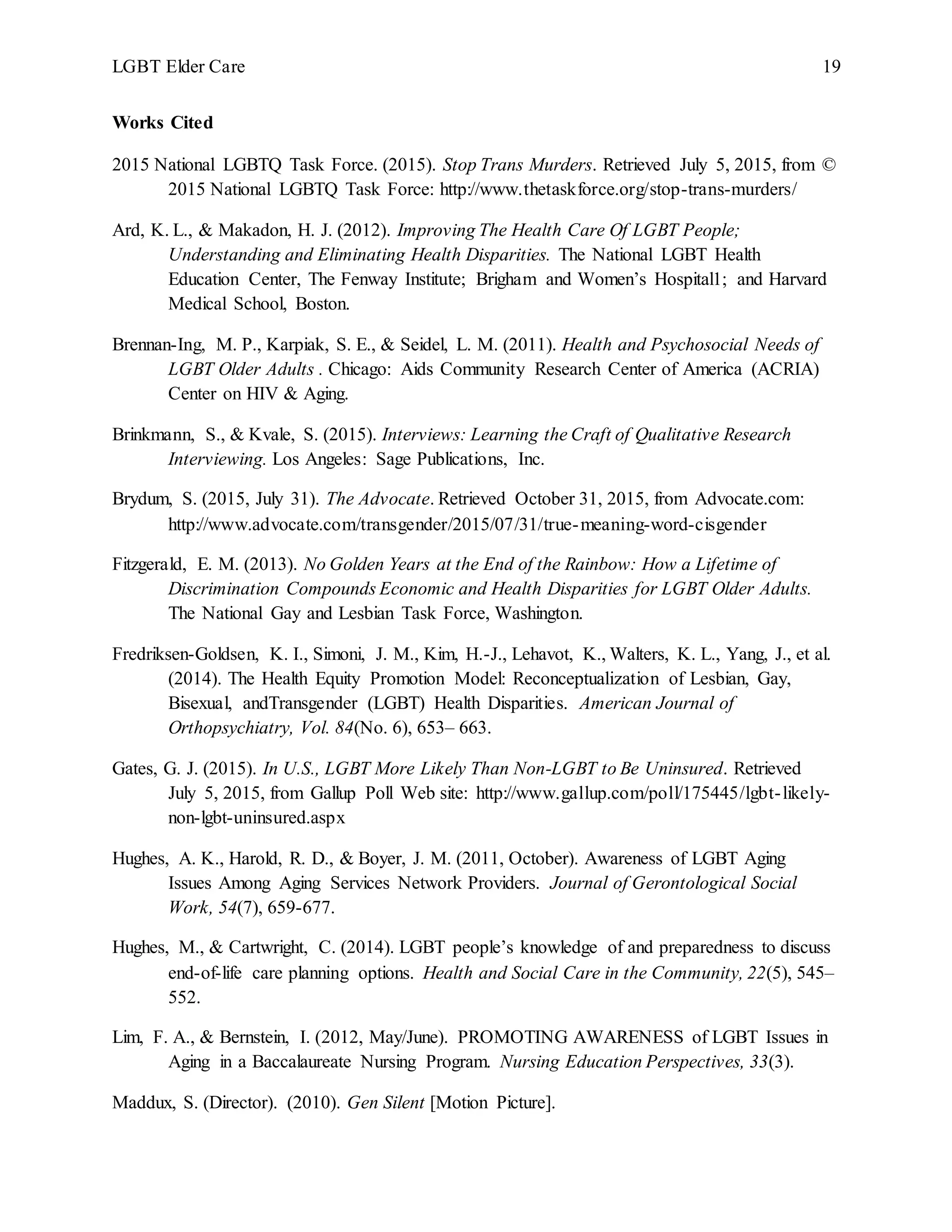 LGBT Elder Care 19
Works Cited
2015 National LGBTQ Task Force. (2015). Stop Trans Murders. Retrieved July 5, 2015, from ©
2015 National LGBTQ Task Force: http://www.thetaskforce.org/stop-trans-murders/
Ard, K. L., & Makadon, H. J. (2012). Improving The Health Care Of LGBT People;
Understanding and Eliminating Health Disparities. The National LGBT Health
Education Center, The Fenway Institute; Brigham and Women’s Hospital1; and Harvard
Medical School, Boston.
Brennan-Ing, M. P., Karpiak, S. E., & Seidel, L. M. (2011). Health and Psychosocial Needs of
LGBT Older Adults . Chicago: Aids Community Research Center of America (ACRIA)
Center on HIV & Aging.
Brinkmann, S., & Kvale, S. (2015). Interviews: Learning the Craft of Qualitative Research
Interviewing. Los Angeles: Sage Publications, Inc.
Brydum, S. (2015, July 31). The Advocate. Retrieved October 31, 2015, from Advocate.com:
http://www.advocate.com/transgender/2015/07/31/true-meaning-word-cisgender
Fitzgerald, E. M. (2013). No Golden Years at the End of the Rainbow: How a Lifetime of
Discrimination Compounds Economic and Health Disparities for LGBT Older Adults.
The National Gay and Lesbian Task Force, Washington.
Fredriksen-Goldsen, K. I., Simoni, J. M., Kim, H.-J., Lehavot, K., Walters, K. L., Yang, J., et al.
(2014). The Health Equity Promotion Model: Reconceptualization of Lesbian, Gay,
Bisexual, andTransgender (LGBT) Health Disparities. American Journal of
Orthopsychiatry, Vol. 84(No. 6), 653– 663.
Gates, G. J. (2015). In U.S., LGBT More Likely Than Non-LGBT to Be Uninsured. Retrieved
July 5, 2015, from Gallup Poll Web site: http://www.gallup.com/poll/175445/lgbt-likely-
non-lgbt-uninsured.aspx
Hughes, A. K., Harold, R. D., & Boyer, J. M. (2011, October). Awareness of LGBT Aging
Issues Among Aging Services Network Providers. Journal of Gerontological Social
Work, 54(7), 659-677.
Hughes, M., & Cartwright, C. (2014). LGBT people’s knowledge of and preparedness to discuss
end-of-life care planning options. Health and Social Care in the Community, 22(5), 545–
552.
Lim, F. A., & Bernstein, I. (2012, May/June). PROMOTING AWARENESS of LGBT Issues in
Aging in a Baccalaureate Nursing Program. Nursing Education Perspectives, 33(3).
Maddux, S. (Director). (2010). Gen Silent [Motion Picture].
 