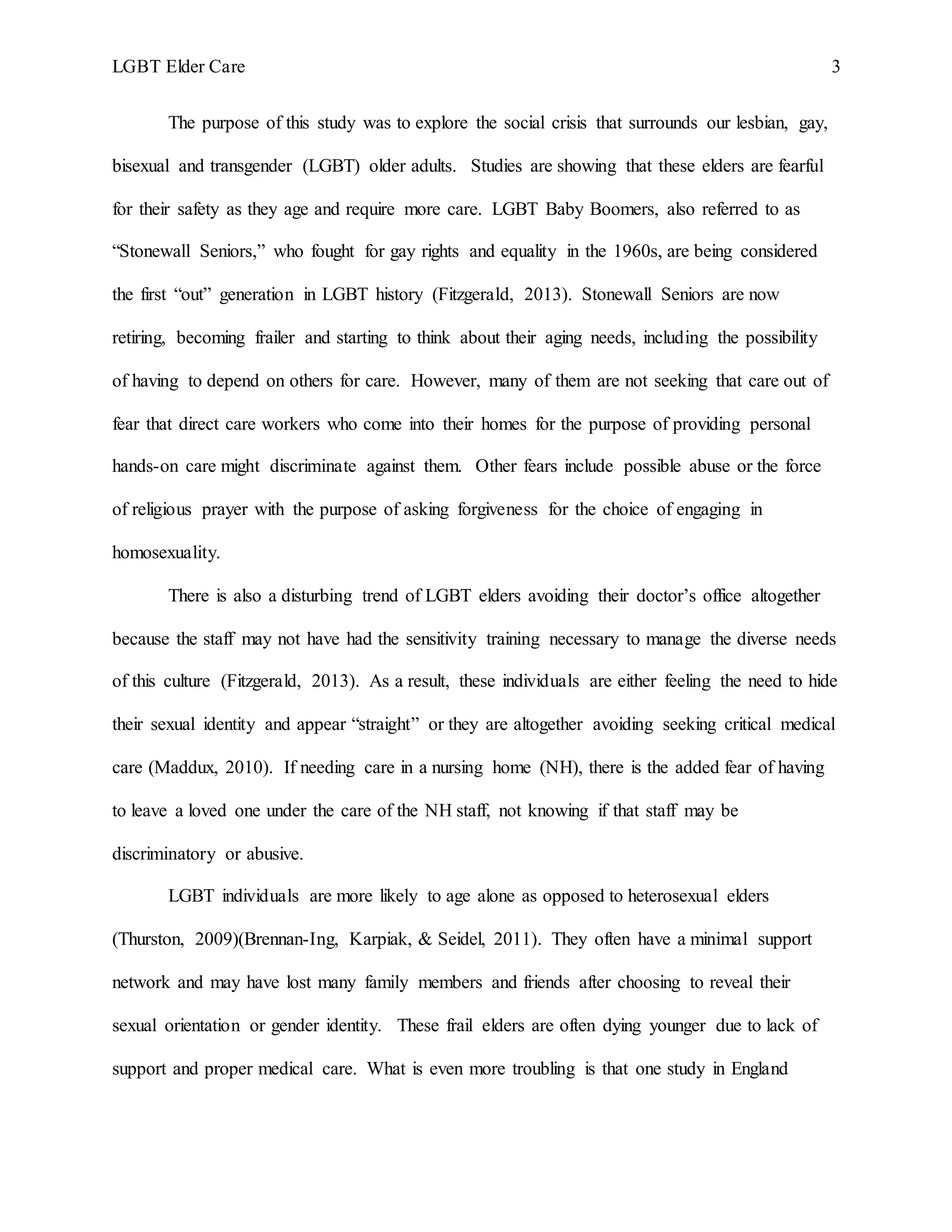 LGBT Elder Care 3
The purpose of this study was to explore the social crisis that surrounds our lesbian, gay,
bisexual and transgender (LGBT) older adults. Studies are showing that these elders are fearful
for their safety as they age and require more care. LGBT Baby Boomers, also referred to as
“Stonewall Seniors,” who fought for gay rights and equality in the 1960s, are being considered
the first “out” generation in LGBT history (Fitzgerald, 2013). Stonewall Seniors are now
retiring, becoming frailer and starting to think about their aging needs, including the possibility
of having to depend on others for care. However, many of them are not seeking that care out of
fear that direct care workers who come into their homes for the purpose of providing personal
hands-on care might discriminate against them. Other fears include possible abuse or the force
of religious prayer with the purpose of asking forgiveness for the choice of engaging in
homosexuality.
There is also a disturbing trend of LGBT elders avoiding their doctor’s office altogether
because the staff may not have had the sensitivity training necessary to manage the diverse needs
of this culture (Fitzgerald, 2013). As a result, these individuals are either feeling the need to hide
their sexual identity and appear “straight” or they are altogether avoiding seeking critical medical
care (Maddux, 2010). If needing care in a nursing home (NH), there is the added fear of having
to leave a loved one under the care of the NH staff, not knowing if that staff may be
discriminatory or abusive.
LGBT individuals are more likely to age alone as opposed to heterosexual elders
(Thurston, 2009)(Brennan-Ing, Karpiak, & Seidel, 2011). They often have a minimal support
network and may have lost many family members and friends after choosing to reveal their
sexual orientation or gender identity. These frail elders are often dying younger due to lack of
support and proper medical care. What is even more troubling is that one study in England
 