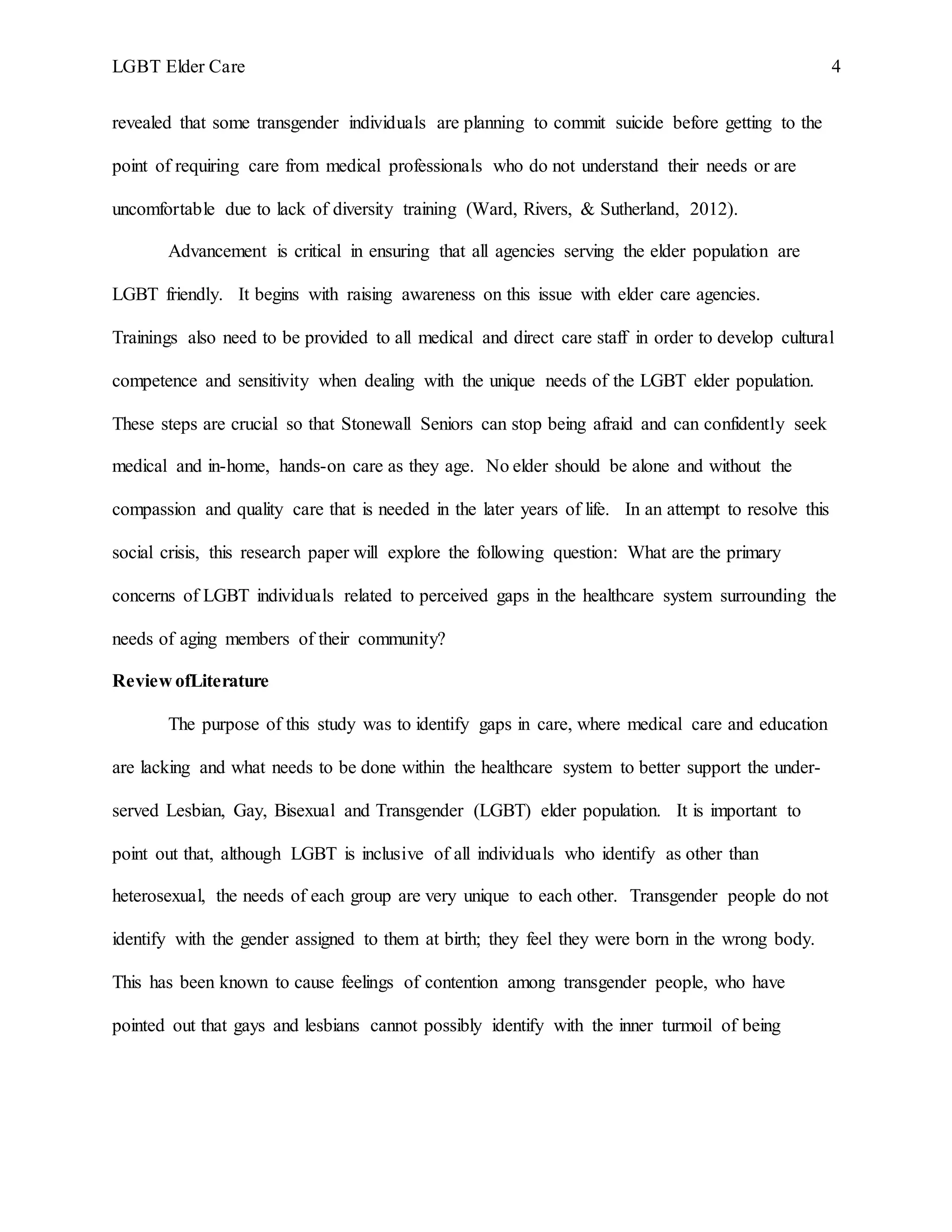 LGBT Elder Care 4
revealed that some transgender individuals are planning to commit suicide before getting to the
point of requiring care from medical professionals who do not understand their needs or are
uncomfortable due to lack of diversity training (Ward, Rivers, & Sutherland, 2012).
Advancement is critical in ensuring that all agencies serving the elder population are
LGBT friendly. It begins with raising awareness on this issue with elder care agencies.
Trainings also need to be provided to all medical and direct care staff in order to develop cultural
competence and sensitivity when dealing with the unique needs of the LGBT elder population.
These steps are crucial so that Stonewall Seniors can stop being afraid and can confidently seek
medical and in-home, hands-on care as they age. No elder should be alone and without the
compassion and quality care that is needed in the later years of life. In an attempt to resolve this
social crisis, this research paper will explore the following question: What are the primary
concerns of LGBT individuals related to perceived gaps in the healthcare system surrounding the
needs of aging members of their community?
Review ofLiterature
The purpose of this study was to identify gaps in care, where medical care and education
are lacking and what needs to be done within the healthcare system to better support the under-
served Lesbian, Gay, Bisexual and Transgender (LGBT) elder population. It is important to
point out that, although LGBT is inclusive of all individuals who identify as other than
heterosexual, the needs of each group are very unique to each other. Transgender people do not
identify with the gender assigned to them at birth; they feel they were born in the wrong body.
This has been known to cause feelings of contention among transgender people, who have
pointed out that gays and lesbians cannot possibly identify with the inner turmoil of being
 