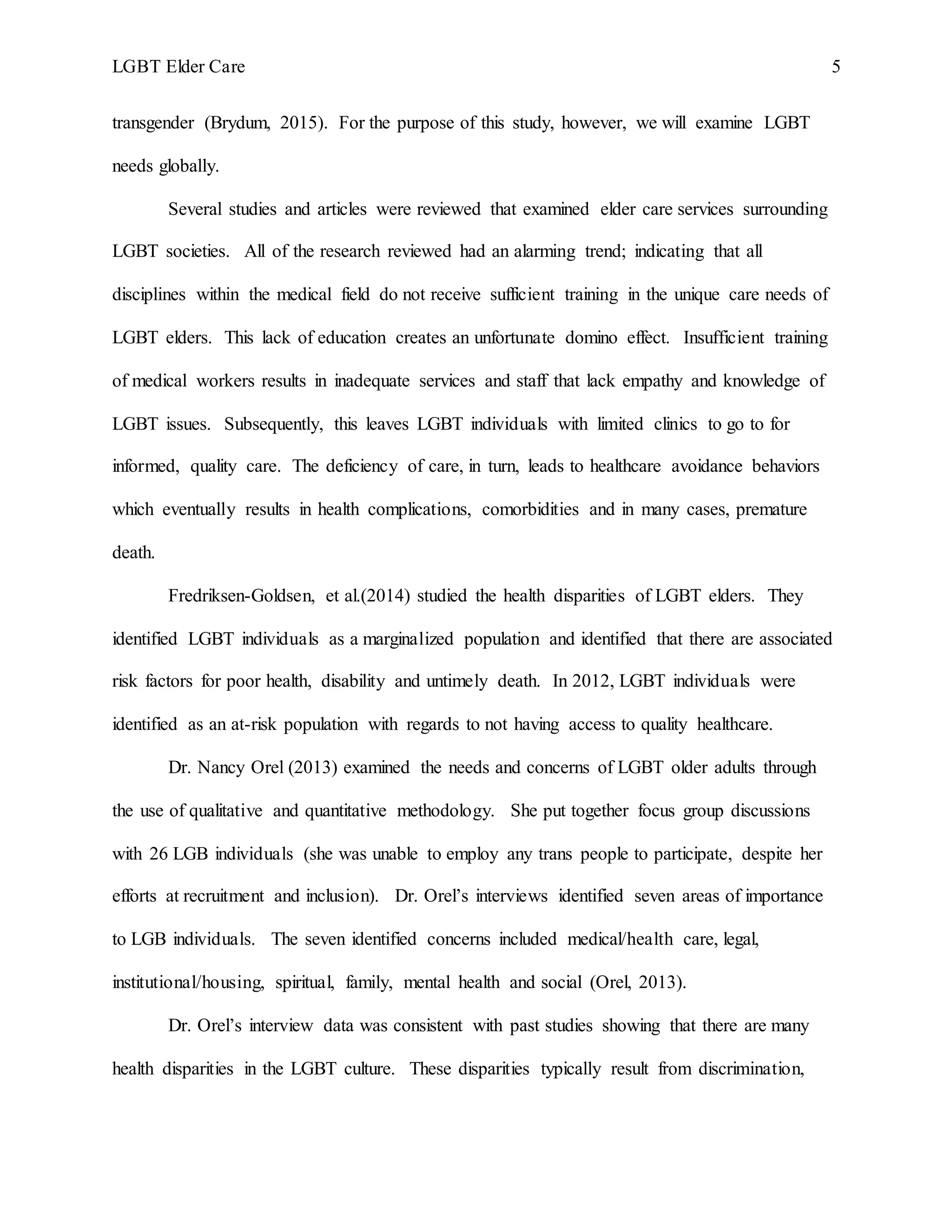 LGBT Elder Care 5
transgender (Brydum, 2015). For the purpose of this study, however, we will examine LGBT
needs globally.
Several studies and articles were reviewed that examined elder care services surrounding
LGBT societies. All of the research reviewed had an alarming trend; indicating that all
disciplines within the medical field do not receive sufficient training in the unique care needs of
LGBT elders. This lack of education creates an unfortunate domino effect. Insufficient training
of medical workers results in inadequate services and staff that lack empathy and knowledge of
LGBT issues. Subsequently, this leaves LGBT individuals with limited clinics to go to for
informed, quality care. The deficiency of care, in turn, leads to healthcare avoidance behaviors
which eventually results in health complications, comorbidities and in many cases, premature
death.
Fredriksen-Goldsen, et al.(2014) studied the health disparities of LGBT elders. They
identified LGBT individuals as a marginalized population and identified that there are associated
risk factors for poor health, disability and untimely death. In 2012, LGBT individuals were
identified as an at-risk population with regards to not having access to quality healthcare.
Dr. Nancy Orel (2013) examined the needs and concerns of LGBT older adults through
the use of qualitative and quantitative methodology. She put together focus group discussions
with 26 LGB individuals (she was unable to employ any trans people to participate, despite her
efforts at recruitment and inclusion). Dr. Orel’s interviews identified seven areas of importance
to LGB individuals. The seven identified concerns included medical/health care, legal,
institutional/housing, spiritual, family, mental health and social (Orel, 2013).
Dr. Orel’s interview data was consistent with past studies showing that there are many
health disparities in the LGBT culture. These disparities typically result from discrimination,
 