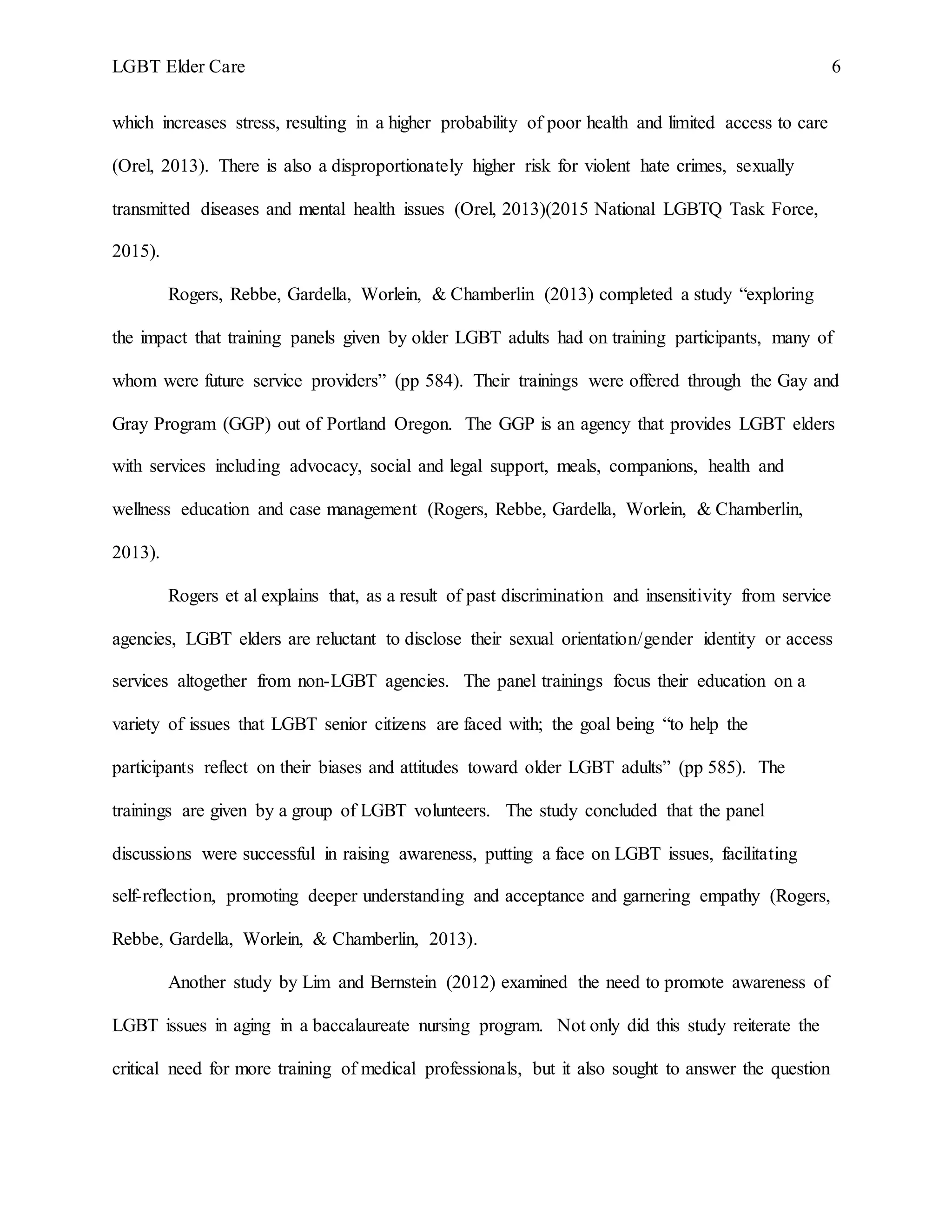LGBT Elder Care 6
which increases stress, resulting in a higher probability of poor health and limited access to care
(Orel, 2013). There is also a disproportionately higher risk for violent hate crimes, sexually
transmitted diseases and mental health issues (Orel, 2013)(2015 National LGBTQ Task Force,
2015).
Rogers, Rebbe, Gardella, Worlein, & Chamberlin (2013) completed a study “exploring
the impact that training panels given by older LGBT adults had on training participants, many of
whom were future service providers” (pp 584). Their trainings were offered through the Gay and
Gray Program (GGP) out of Portland Oregon. The GGP is an agency that provides LGBT elders
with services including advocacy, social and legal support, meals, companions, health and
wellness education and case management (Rogers, Rebbe, Gardella, Worlein, & Chamberlin,
2013).
Rogers et al explains that, as a result of past discrimination and insensitivity from service
agencies, LGBT elders are reluctant to disclose their sexual orientation/gender identity or access
services altogether from non-LGBT agencies. The panel trainings focus their education on a
variety of issues that LGBT senior citizens are faced with; the goal being “to help the
participants reflect on their biases and attitudes toward older LGBT adults” (pp 585). The
trainings are given by a group of LGBT volunteers. The study concluded that the panel
discussions were successful in raising awareness, putting a face on LGBT issues, facilitating
self-reflection, promoting deeper understanding and acceptance and garnering empathy (Rogers,
Rebbe, Gardella, Worlein, & Chamberlin, 2013).
Another study by Lim and Bernstein (2012) examined the need to promote awareness of
LGBT issues in aging in a baccalaureate nursing program. Not only did this study reiterate the
critical need for more training of medical professionals, but it also sought to answer the question
 