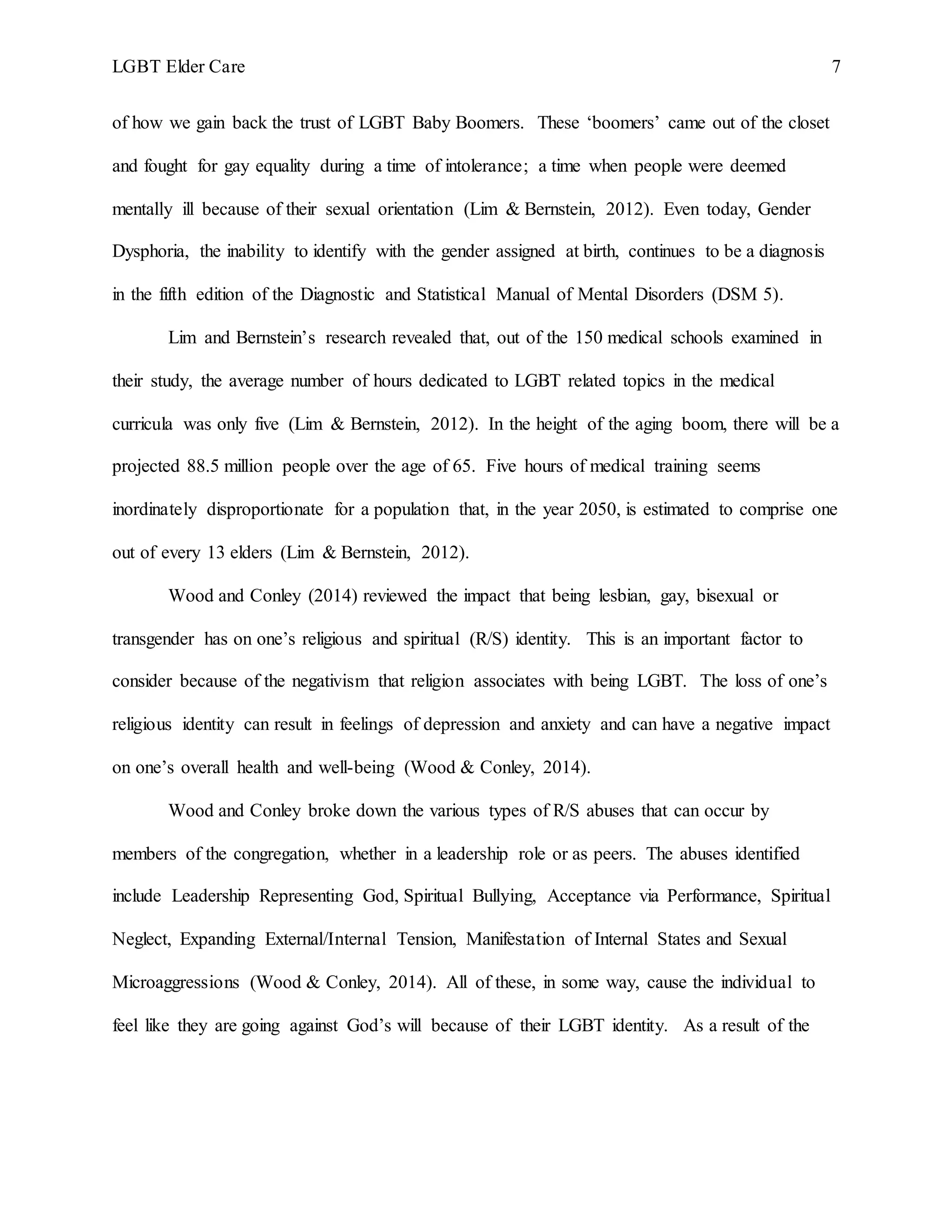 LGBT Elder Care 7
of how we gain back the trust of LGBT Baby Boomers. These ‘boomers’ came out of the closet
and fought for gay equality during a time of intolerance; a time when people were deemed
mentally ill because of their sexual orientation (Lim & Bernstein, 2012). Even today, Gender
Dysphoria, the inability to identify with the gender assigned at birth, continues to be a diagnosis
in the fifth edition of the Diagnostic and Statistical Manual of Mental Disorders (DSM 5).
Lim and Bernstein’s research revealed that, out of the 150 medical schools examined in
their study, the average number of hours dedicated to LGBT related topics in the medical
curricula was only five (Lim & Bernstein, 2012). In the height of the aging boom, there will be a
projected 88.5 million people over the age of 65. Five hours of medical training seems
inordinately disproportionate for a population that, in the year 2050, is estimated to comprise one
out of every 13 elders (Lim & Bernstein, 2012).
Wood and Conley (2014) reviewed the impact that being lesbian, gay, bisexual or
transgender has on one’s religious and spiritual (R/S) identity. This is an important factor to
consider because of the negativism that religion associates with being LGBT. The loss of one’s
religious identity can result in feelings of depression and anxiety and can have a negative impact
on one’s overall health and well-being (Wood & Conley, 2014).
Wood and Conley broke down the various types of R/S abuses that can occur by
members of the congregation, whether in a leadership role or as peers. The abuses identified
include Leadership Representing God, Spiritual Bullying, Acceptance via Performance, Spiritual
Neglect, Expanding External/Internal Tension, Manifestation of Internal States and Sexual
Microaggressions (Wood & Conley, 2014). All of these, in some way, cause the individual to
feel like they are going against God’s will because of their LGBT identity. As a result of the
 