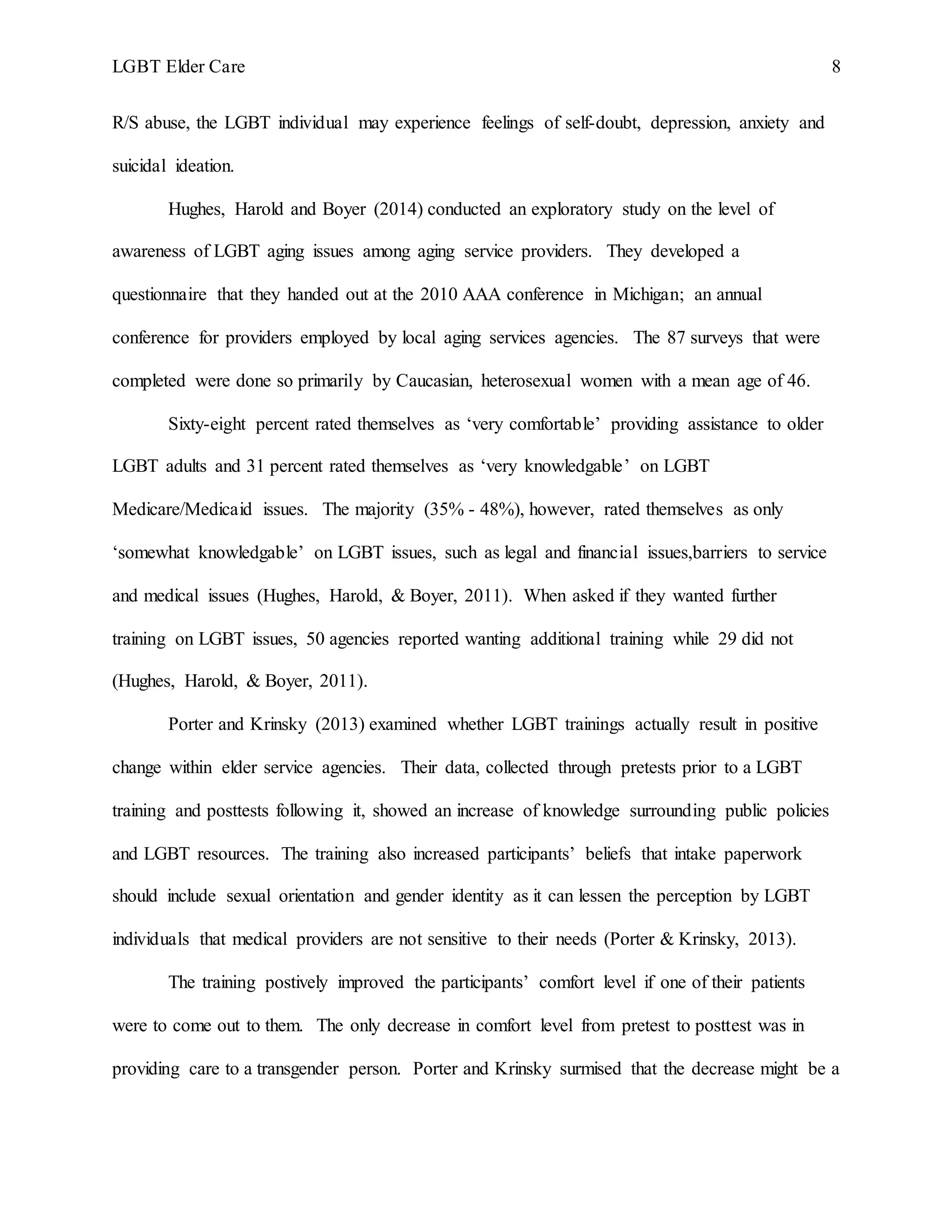 LGBT Elder Care 8
R/S abuse, the LGBT individual may experience feelings of self-doubt, depression, anxiety and
suicidal ideation.
Hughes, Harold and Boyer (2014) conducted an exploratory study on the level of
awareness of LGBT aging issues among aging service providers. They developed a
questionnaire that they handed out at the 2010 AAA conference in Michigan; an annual
conference for providers employed by local aging services agencies. The 87 surveys that were
completed were done so primarily by Caucasian, heterosexual women with a mean age of 46.
Sixty-eight percent rated themselves as ‘very comfortable’ providing assistance to older
LGBT adults and 31 percent rated themselves as ‘very knowledgable’ on LGBT
Medicare/Medicaid issues. The majority (35% - 48%), however, rated themselves as only
‘somewhat knowledgable’ on LGBT issues, such as legal and financial issues,barriers to service
and medical issues (Hughes, Harold, & Boyer, 2011). When asked if they wanted further
training on LGBT issues, 50 agencies reported wanting additional training while 29 did not
(Hughes, Harold, & Boyer, 2011).
Porter and Krinsky (2013) examined whether LGBT trainings actually result in positive
change within elder service agencies. Their data, collected through pretests prior to a LGBT
training and posttests following it, showed an increase of knowledge surrounding public policies
and LGBT resources. The training also increased participants’ beliefs that intake paperwork
should include sexual orientation and gender identity as it can lessen the perception by LGBT
individuals that medical providers are not sensitive to their needs (Porter & Krinsky, 2013).
The training postively improved the participants’ comfort level if one of their patients
were to come out to them. The only decrease in comfort level from pretest to posttest was in
providing care to a transgender person. Porter and Krinsky surmised that the decrease might be a
 