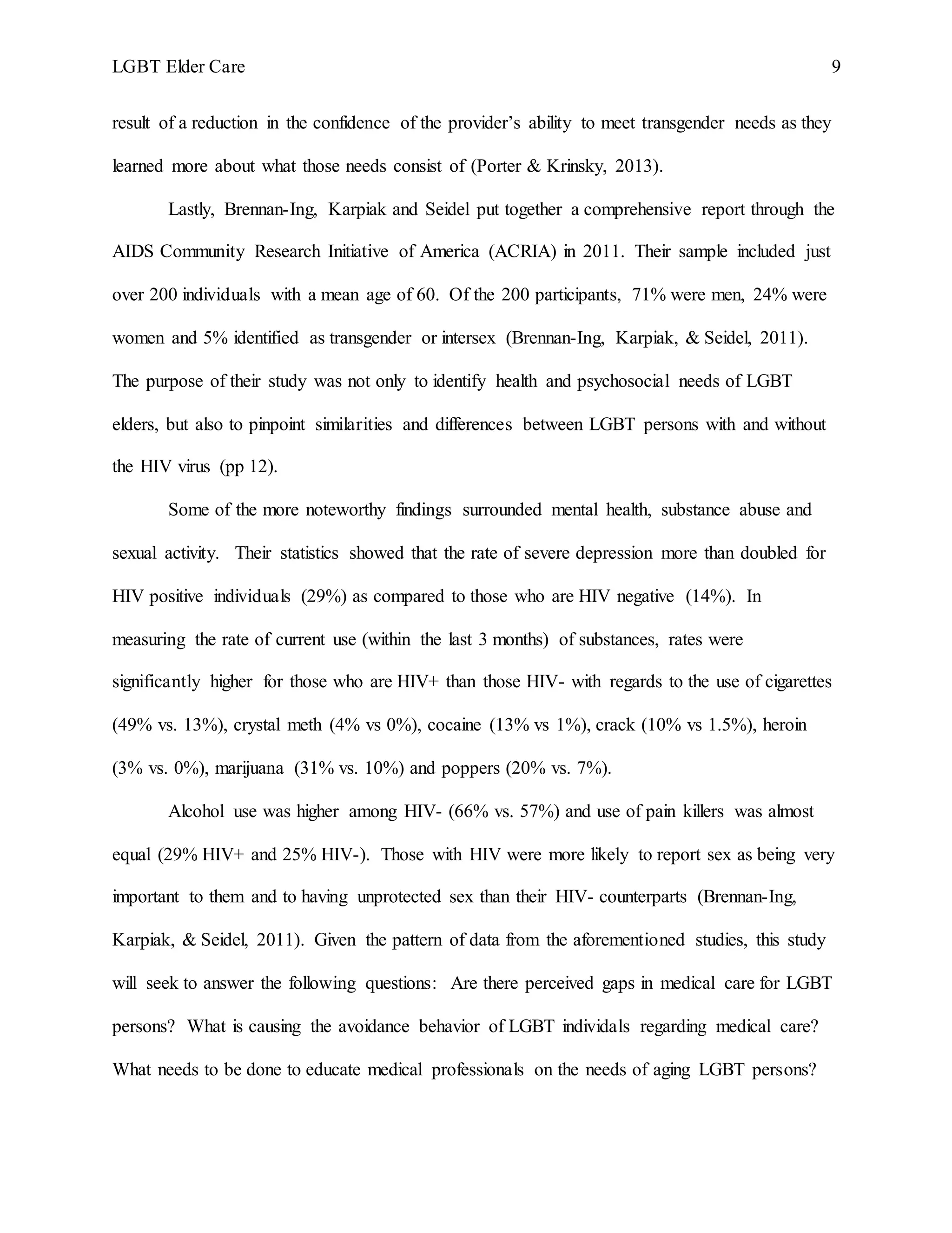 LGBT Elder Care 9
result of a reduction in the confidence of the provider’s ability to meet transgender needs as they
learned more about what those needs consist of (Porter & Krinsky, 2013).
Lastly, Brennan-Ing, Karpiak and Seidel put together a comprehensive report through the
AIDS Community Research Initiative of America (ACRIA) in 2011. Their sample included just
over 200 individuals with a mean age of 60. Of the 200 participants, 71% were men, 24% were
women and 5% identified as transgender or intersex (Brennan-Ing, Karpiak, & Seidel, 2011).
The purpose of their study was not only to identify health and psychosocial needs of LGBT
elders, but also to pinpoint similarities and differences between LGBT persons with and without
the HIV virus (pp 12).
Some of the more noteworthy findings surrounded mental health, substance abuse and
sexual activity. Their statistics showed that the rate of severe depression more than doubled for
HIV positive individuals (29%) as compared to those who are HIV negative (14%). In
measuring the rate of current use (within the last 3 months) of substances, rates were
significantly higher for those who are HIV+ than those HIV- with regards to the use of cigarettes
(49% vs. 13%), crystal meth (4% vs 0%), cocaine (13% vs 1%), crack (10% vs 1.5%), heroin
(3% vs. 0%), marijuana (31% vs. 10%) and poppers (20% vs. 7%).
Alcohol use was higher among HIV- (66% vs. 57%) and use of pain killers was almost
equal (29% HIV+ and 25% HIV-). Those with HIV were more likely to report sex as being very
important to them and to having unprotected sex than their HIV- counterparts (Brennan-Ing,
Karpiak, & Seidel, 2011). Given the pattern of data from the aforementioned studies, this study
will seek to answer the following questions: Are there perceived gaps in medical care for LGBT
persons? What is causing the avoidance behavior of LGBT individals regarding medical care?
What needs to be done to educate medical professionals on the needs of aging LGBT persons?
 