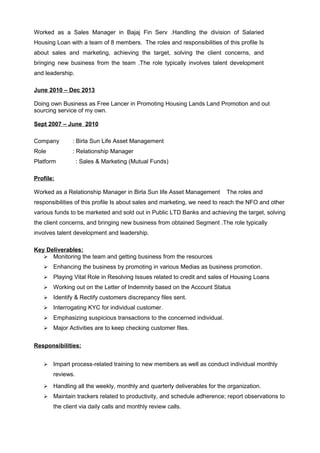 Worked as a Sales Manager in Bajaj Fin Serv .Handling the division of Salaried
Housing Loan with a team of 8 members. The roles and responsibilities of this profile Is
about sales and marketing, achieving the target, solving the client concerns, and
bringing new business from the team .The role typically involves talent development
and leadership.
June 2010 – Dec 2013
Doing own Business as Free Lancer in Promoting Housing Lands Land Promotion and out
sourcing service of my own.
Sept 2007 – June 2010
Company : Birla Sun Life Asset Management
Role : Relationship Manager
Platform : Sales & Marketing (Mutual Funds)
Profile:
Worked as a Relationship Manager in Birla Sun life Asset Management The roles and
responsibilities of this profile Is about sales and marketing, we need to reach the NFO and other
various funds to be marketed and sold out in Public LTD Banks and achieving the target, solving
the client concerns, and bringing new business from obtained Segment .The role typically
involves talent development and leadership.
Key Deliverables:
 Monitoring the team and getting business from the resources
 Enhancing the business by promoting in various Medias as business promotion.
 Playing Vital Role in Resolving Issues related to credit and sales of Housing Loans
 Working out on the Letter of Indemnity based on the Account Status
 Identify & Rectify customers discrepancy files sent.
 Interrogating KYC for individual customer.
 Emphasizing suspicious transactions to the concerned individual.
 Major Activities are to keep checking customer files.
Responsibilities:
 Impart process-related training to new members as well as conduct individual monthly
reviews.
 Handling all the weekly, monthly and quarterly deliverables for the organization.
 Maintain trackers related to productivity, and schedule adherence; report observations to
the client via daily calls and monthly review calls.
 