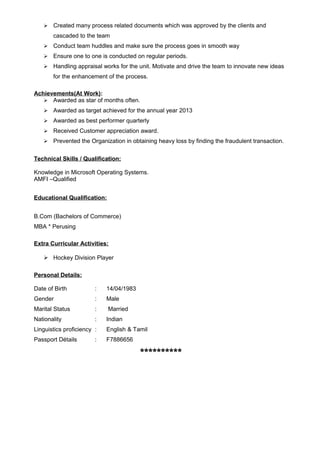  Created many process related documents which was approved by the clients and
cascaded to the team
 Conduct team huddles and make sure the process goes in smooth way
 Ensure one to one is conducted on regular periods.
 Handling appraisal works for the unit. Motivate and drive the team to innovate new ideas
for the enhancement of the process.
Achievements(At Work):
 Awarded as star of months often.
 Awarded as target achieved for the annual year 2013
 Awarded as best performer quarterly
 Received Customer appreciation award.
 Prevented the Organization in obtaining heavy loss by finding the fraudulent transaction.
Technical Skills / Qualification:
Knowledge in Microsoft Operating Systems.
AMFI –Qualified
Educational Qualification:
B.Com (Bachelors of Commerce)
MBA * Perusing
Extra Curricular Activities:
 Hockey Division Player
Personal Details:
Date of Birth : 14/04/1983
Gender : Male
Marital Status : Married
Nationality : Indian
Linguistics proficiency : English & Tamil
Passport Détails : F7886656
**********
 