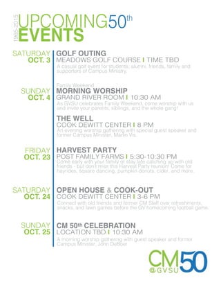 UPCOMING50th
EVENTS
1965-2015
SATURDAY
OCT. 3
GOLF OUTING
MEADOWS GOLF COURSE | TIME TBD
SUNDAY
OCT. 4
MORNING WORSHIP
GRAND RIVER ROOM | 10:30 AM
THE WELL
COOK DEWITT CENTER | 8 PM
An evening worship gathering with special guest speaker and
former Campus Minister, Marlin Vis.
A casual golf event for students, alumni, friends, family and
supporters of Campus Ministry.
As GVSU celebrates Family Weekend, come worship with us
and invite your parents, siblings, and the whole gang!
FRIDAY
OCT. 23
HARVEST PARTY
POST FAMILY FARMS | 5:30-10:30 PM
Come early with your family or stay late catching up with old
friends - but don’t miss this Harvest Party reunion! Come for
hayrides, square dancing, pumpkin donuts, cider, and more.
OPEN HOUSE & COOK-OUT
COOK DEWITT CENTER | 3-6 PM
Connect with old friends and former CM Staff over refreshments,
snacks, and lawn games before the GV homecoming football game.
SATURDAY
OCT. 24
SUNDAY
OCT. 25
CM 50th CELEBRATION
LOCATION TBD | 10:30 AM
A morning worship gathering with guest speaker and former
Campus Minister, John DeBoer
Family Weekend
 