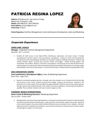PATRICIA REGINA LOPEZ
Address: 9115 Banuyo St., San Antonio Village,
Makati City, Philippines, 1203.
Mobile: 0922.886.0723 / 0917.958.6551
Email address: pnlopez@gmail.com
Citizenship: Filipino
FieldofExpertise: Facilities Management, Event and Business Development, Sales and Marketing
Corporate Experience
JONES LANG LASALLE
Manager, Integrated Facilities Management Department
September 2013 – July 2014
 Handles 50 staff across 4 sites (Head Office, Warehouse, Laboratory, and Guest House). Provides
comprehensive facility, contract and procurement management. Supervise overall facility operations
includingmail room,housekeeping, maintenance, help desk, reception, meetings and events. Prepares and
reviews monthly report, account plan, business review and budget. Handle existing vendors and
recommend new vendors. Monitor contractors and suppliers’ and evaluate service level of performance.
Initiateprograms to improvefacilities environment by providingstrategies thatlead to costsavings,process
enhancements and serviceimprovement. 2nd placefor Continuous Innovation Work Group December 2013.
SMX CONVENTION CENTER
Event and Business Development Officer, Sales & Marketing Department
March 2010 – August 2013
 Research and identify potential partners, through sales callsand event visits. Presentand sell the facilities
and services to new clients. Prepares project brief, budget, proposals and contracts. Involved in the
production of in-house events from conception through completion. Monitor and increase event revenues
through sponsorship, ticket and booth sales. Gather and ensure database is maintained and portfolio is
updated. Plans calendar of events and ensures yearly targets are met.
SLIMMERS WORLD INTERNATIONAL
Senior Events & Marketing Executive, Marketing Department
February 2007 – October 2009
 Manage events from planningto implementation. Conceptualizeadvertisement materials and promotional
activities of all the branches. Handle public, media relations and customer support; ensure the quality of
service. Build network of partner establishments offering discounts and perks to our members. Maintain
high level of sales of membership,treatments, merchandiseand products.Generate sponsorship for events.
Provide logistic support in all branches.
 