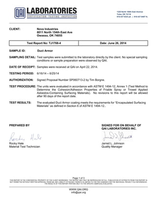 1325 North 108th East Avenue
Tulsa, OK 74116
918-437-8333 ph. | 918-437-8487 fx.
Page 1 of 3
THIS REPORT IS THE CONFIDENTIAL PROPERTY OF THE CLIENT ADDRESSED. THE REPORT MAY ONLY BE REPRODUCED IN FULL. PUBLICATION OF EXTRACTS FROM THIS REPORT IS
NOT PERMITTED WITHOUT WRITTEN APPROVAL FROM QAI. ANY LIABILITY ATTACHED THERETO IS LIMITED TO THE FEE CHARGED FOR THE INDIVIDUAL PROJECT FILE REFERENCED.
THE RESULTS OF THIS REPORT PERTAIN ONLY TO THE SPECIFIC SAMPLE(S) EVALUATED.
WWW.QAI.ORG
info@qai.org
CLIENT: Nova Industries
8011 North 154th East Ave
Owasso, OK 74055
Test Report No: TJ1768-4 Date: June 26, 2014
SAMPLE ID: Duct Armor
SAMPLING DETAIL: Test samples were submitted to the laboratory directly by the client. No special sampling
conditions or sample preparation were observed by QAI.
DATE OF RECEIPT: Samples were received at QAI on April 22, 2014.
TESTING PERIOD: 6/16/14 – 6/25/14
AUTHORIZATION: Signed Proposal Number SP060713-2 by Tim Borgne.
TEST PROCEDURE: The units were evaluated in accordance with ASTM E 1494-12, Annex 1 (Test Method to
Determine the Cohesion/Adhesion Properties of Friable Spray or Trowel Applied
Asbestos-Containing Surfacing Materials). No revisions to this report will be allowed
after 90 days of the report date.
TEST RESULTS: The evaluated Duct Armor coating meets the requirements for “Encapsulated Surfacing
Materials” as defined in Section 6 of ASTM E 1494-12..
PREPARED BY SIGNED FOR ON BEHALF OF
QAI LABORATORIES INC.
Rocky Hale Jarred L. Johnson
Material Test Technician Quality Manager
 