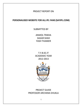1
PROJECT REPORT ON
PERSONALISED WEBSITE FOR ALL IPL FANS (SAYIPL.COM)
SUBMITTED BY
ANMOL TRIKHA
SAGAR SHAH
YASH THAKKER
T.Y.B.SC.IT
ACADEMIC YEAR
2012-2013
PROJECT GUIDE
PROFESSOR ARCHANA SHUKLA
 