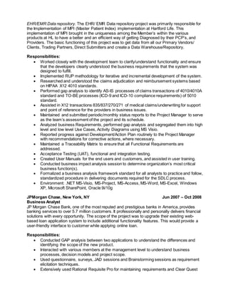 EHR/EMR Data repository. The EHR/ EMR Data repository project was primarily responsible for
the Implementation of MPI (Master Patient Index) implementation at Hartford Life. This
implementation of MPI brought in the uniqueness among the Member’s within the various
products at HL to have a better and an efficient way of getting Diagnosed by their PCP’s, and
Providers. The basic functioning of this project was to get data from all our Primary Vendors/
Clients, Trading Partners, Direct Submitters and create a Data Warehouse/Repository.
Responsibilities:
 Worked closely with the development team to clarify/understand functionality and ensure
that the developers clearly understood the business requirements that the system was
designed to fulfill.
 Implemented RUP methodology for iterative and incremental development of the system.
 Researched and understood the claims adjudication and reimbursement systems based
on HIPAA X12 4010 standards.
 Performed gap analysis to identify AS-IS processes of claims transactions of 4010/4010A
standard and TO-BE processes (ICD-9 and ICD-10 compliance requirements) of 5010
standard.
 Assisted in X12 transactions 835/837/270/271 of medical claims/underwriting for support
and point of reference for the providers in business issues.
 Maintained and submitted periodic/monthly status reports to the Project Manager to serve
as the team’s assessment of the project and its schedule.
 Analyzed business Requirements, performed gap analysis and segregated them into high
level and low level Use Cases, Activity Diagrams using MS Visio.
 Reported progress against Development/Action Plan routinely to the Project Manager
with recommendations for corrective actions, where necessary.
 Maintained a Traceability Matrix to ensure that all Functional Requirements are
addressed.
 Acceptance Testing (UAT), functional and integration testing.
 Created User Manuals for the end users and customers, and assisted in user training.
 Conducted business impact analysis session to determine organization’s most critical
business function(s).
 Formalized a business analysis framework standard for all analysts to practice and follow,
standardized procedure in delivering documents required for the SDLC process.
 Environment: .NET MS-Visio, MS-Project, MS-Access, MS-Word, MS-Excel, Windows
XP, Microsoft SharePoint, Oracle 9i/10g
JPMorgan Chase, New York, NY Jun 2007 – Oct 2008
Business Analyst
JP Morgan Chase Bank, one of the most reputed and prestigious banks in America, provides
banking services to over 5.7 million customers. It professionally and personally delivers financial
solutions with every opportunity. The scope of the project was to upgrade their existing web-
based loan application system to include additional functionality features. This would provide a
user-friendly interface to customer while applying online loan.
Responsibilities:
 Conducted GAP analysis between two applications to understand the differences and
identifying the scope of the new product.
 Interacted with various members at the management level to understand business
processes, decision models and project scope.
 Used questionnaire, surveys, JAD sessions and Brainstorming sessions as requirement
elicitation techniques.
 Extensively used Rational Requisite Pro for maintaining requirements and Clear Quest
 