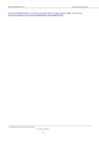 BUSH ENVIRONMENTS ’05 LaTrobe University, Bendigo
No author (2004)Aborigines Join Forces on Native Title. The Age August 3, 2004. Sourced from
http://www.theage.com.au/articles/2004/08/03/1091476486533.html
< ASSIGNMENT TWO - STORY AND EXPERIENCE>
Tom Walter 14302377
10
 