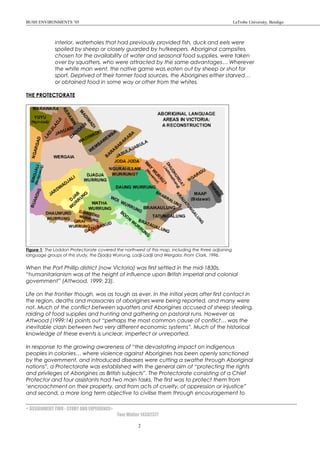 BUSH ENVIRONMENTS ’05 LaTrobe University, Bendigo
interior, waterholes that had previously provided fish, duck and eels were
spoiled by sheep or closely guarded by hutkeepers. Aboriginal campsites,
chosen for the availability of water and seasonal food supplies, were taken
over by squatters, who were attracted by the same advantages… Wherever
the white man went, the native game was eaten out by sheep or shot for
sport. Deprived of their former food sources, the Aborigines either starved…
or obtained food in some way or other from the whites.
THE PROTECTORATE
Figure 1: The Loddon Protectorate covered the northwest of this map, including the three adjoining
language groups of this study, the Djadja Wurrung, Ladji-Ladji and Wergaia. From Clark, 1996.
When the Port Phillip district (now Victoria) was first settled in the mid-1830s,
“humanitarianism was at the height of influence upon British imperial and colonial
government” (Attwood, 1999: 23).
Life on the frontier though, was as tough as ever. In the initial years after first contact in
the region, deaths and massacres of aborigines were being reported, and many were
not. Much of the conflict between squatters and Aborigines accused of sheep stealing,
raiding of food supplies and hunting and gathering on pastoral runs. However as
Attwood (1999:14) points out “perhaps the most common cause of conflict… was the
inevitable clash between two very different economic systems”. Much of the historical
knowledge of these events is unclear, imperfect or unreported.
In response to the growing awareness of “the devastating impact on indigenous
peoples in colonies… where violence against Aborigines has been openly sanctioned
by the government, and introduced diseases were cutting a swathe through Aboriginal
nations”, a Protectorate was established with the general aim of “protecting the rights
and privileges of Aborigines as British subjects”. The Protectorate consisting of a Chief
Protector and four assistants had two main tasks. The first was to protect them from
‘encroachment on their property, and from acts of cruelty, of oppression or injustice”
and second, a more long term objective to civilise them through encouragement to
< ASSIGNMENT TWO - STORY AND EXPERIENCE>
Tom Walter 14302377
2
 