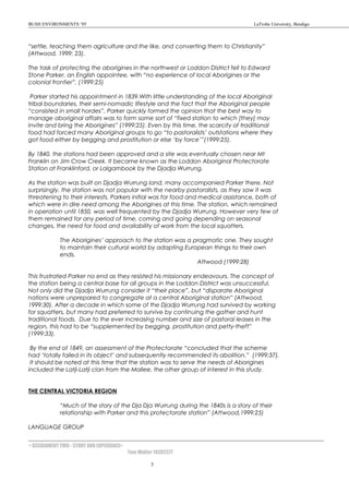 BUSH ENVIRONMENTS ’05 LaTrobe University, Bendigo
“settle, teaching them agriculture and the like, and converting them to Christianity”
(Attwood, 1999: 23).
The task of protecting the aborigines in the northwest or Loddon District fell to Edward
Stone Parker, an English appointee, with “no experience of local Aborigines or the
colonial frontier”. (1999:25)
Parker started his appointment in 1839.With little understanding of the local Aboriginal
tribal boundaries, their semi-nomadic lifestyle and the fact that the Aboriginal people
“consisted in small hordes”, Parker quickly formed the opinion that the best way to
manage aboriginal affairs was to form some sort of “fixed station to which [they] may
invite and bring the Aborigines” (1999:25). Even by this time, the scarcity of traditional
food had forced many Aboriginal groups to go “to pastoralists’ outstations where they
got food either by begging and prostitution or else ‘by force’”(1999:25).
By 1840, the stations had been approved and a site was eventually chosen near Mt
Franklin on Jim Crow Creek. It became known as the Loddon Aboriginal Protectorate
Station at Franklinford, or Lalgambook by the Djadja Wurrung.
As the station was built on Djadja Wurrung land, many accompanied Parker there. Not
surprisingly, the station was not popular with the nearby pastoralists, as they saw it was
threatening to their interests. Parkers initial was for food and medical assistance, both of
which were in dire need among the Aborigines at this time. The station, which remained
in operation until 1850, was well frequented by the Djadja Wurrung. However very few of
them remained for any period of time, coming and going depending on seasonal
changes, the need for food and availability of work from the local squatters.
The Aborigines’ approach to the station was a pragmatic one. They sought
to maintain their cultural world by adapting European things to their own
ends.
Attwood (1999:28)
This frustrated Parker no end as they resisted his missionary endeavours. The concept of
the station being a central base for all groups in the Loddon District was unsuccessful.
Not only did the Djadja Wurrung consider it “their place”, but “disparate Aboriginal
nations were unprepared to congregate at a central Aboriginal station” (Attwood,
1999:30). After a decade in which some of the Djadja Wurrung had survived by working
for squatters, but many had preferred to survive by continuing the gather and hunt
traditional foods. Due to the ever increasing number and size of pastoral leases in the
region, this had to be “supplemented by begging, prostitution and petty-theft”
(1999:33).
By the end of 1849, an assessment of the Protectorate “concluded that the scheme
had ‘totally failed in its object’ and subsequently recommended its abolition.” (1999:37).
It should be noted at this time that the station was to serve the needs of Aborigines
included the Latji-Latji clan from the Mallee, the other group of interest in this study.
THE CENTRAL VICTORIA REGION
“Much of the story of the Dja Dja Wurrung during the 1840s is a story of their
relationship with Parker and this protectorate station” (Attwood,1999:25)
LANGUAGE GROUP
< ASSIGNMENT TWO - STORY AND EXPERIENCE>
Tom Walter 14302377
3
 