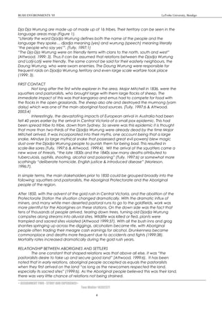 BUSH ENVIRONMENTS ’05 LaTrobe University, Bendigo
Dja Dja Wurrung are made up of made up of 16 tribes. Their territory can be seen in the
language areas map (Figure 1).
“Literally the word Djadja Wurrung defines both the name of the people and the
language they spoke… djadja meaning (yes) and wurrung (speech) meaning literally
‘the people who say yes’”. (Tully, 1997:1)
“The Dja Dja Wurrung were on friendly terms with clans to the north, south and west”
(Attwood, 1999: 3). Thus it can be assumed that relations between the Djadja Wurrung
and Latji-Latji were friendly. The same cannot be said for their easterly neighbours, the
Daung Wurrung, who were sworn enemies. The Daung Wurrung were responsible for
frequent raids on Djadja Wurrung territory and even large scale warfare took place
(1999: 3).
FIRST CONTACT
Not long after the first white explorer in the area, Major Mitchell in 1836, were the
squatters and pastoralists, who brought large with them large flocks of sheep. The
immediate impact of this was that kangaroo and emus had to compete for food with
the flocks in the open grasslands. The sheep also ate and destroyed the murrnong (yam
daisy) which was one of the main aboriginal food sources. (Tully, 1997:6 & Attwood,
2003:4)
Interestingly, the devastating impacts of European arrival in Australia had been
felt 40 years earlier by the arrival in Central Victoria of a small pox epidemic. This had
been spread tribe to tribe, down from Sydney. So severe was this epidemic it is thought
that more than two-thirds of the Djadja Wurrung were already dead by the time Major
Mitchell arrived. It was incorporated into their myths, one account being that a large
snake, Mindye (a large mythical snake that possessed great evil powers) blew magic
dust over the Djadja Wurrung people to punish them for being bad. This resulted in
scale-like sores (Tully, 1997:6 & Attwood, 1999:4). Wit the arrival of the squatters came a
new wave of threats, “the late 1830s and the 1840s saw many deaths attributed to
tuberculosis, syphilis, shooting, alcohol and poisoning” (Tully, 1997:6) or somewhat more
scathingly “deliberate homicide, English justice & introduced disease” (Morieson,
1996:7).
In simple terms, the main stakeholders prior to 1850 could be grouped broadly into the
following: squatters and pastoralists, the Aboriginal Protectorate and the Aboriginal
people of the region.
After 1850, with the advent of the gold rush in Central Victoria, and the abolition of the
Protectorate Station the situation changed dramatically. With the dramatic influx of
miners, and many white men deserted pastoral runs to go to the goldfields, work was
more plentiful for the Aborigines on these stations. On the down side was the fact that
tens of thousands of people arrived, tearing down trees, turning old Djadja Wurrung
campsites along streams into alluvial sites. Wildlife was killed or fled, plants were
trampled and sacred sites violated (Attwood 1999:37). With all the bush inns and grog
shanties springing up across the diggings, alcoholism became rife, with Aboriginal
people often trading their meagre cash earnings for alcohol. Drunkenness became
commonplace and deaths more frequent due to accidents and fights (1999:38).
Mortality rates increased dramatically during the gold rush years.
RELATIONSHIP BETWEEN ABORIGINES AND SETTLERS
The one constant that shaped relations was that above all else, it was “the
pastoralists desire to take up and secure good land” (Attwood, 1999:6). It has been
noted that in early relations, aboriginal people accepted as equals the pastoralists
when they first arrived on the land “as long as the newcomers respected the land,
especially its sacred sites” (1999:6). As the Aboriginal people believed this was their land,
there was very little chance of relations not being strained.
< ASSIGNMENT TWO - STORY AND EXPERIENCE>
Tom Walter 14302377
4
 