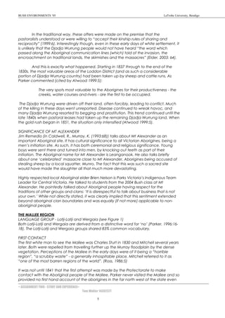 BUSH ENVIRONMENTS ’05 LaTrobe University, Bendigo
In the traditional way, these offers were made on the premise that the
pastoralists understood or were willing to “accept their kinship rules of sharing and
reciprocity” (1999:6). Interestingly though, even in these early days of white settlement, it
is unlikely that the Djadja Wurrung people would not have heard “the word which
passed along the Aboriginal communication lines (which) told of the invasion, the
encroachment on traditional lands, the skirmishes and the massacres” (Elder, 2003: 64).
And this is exactly what happened. Starting in 1837 through to the end of the
1830s, the most valuable areas of the Loddon District (and as such a considerable
portion of Djadja Wurrung country) had been taken up by sheep and cattle runs. As
Parker commented (cited by Atwood 1999:5):
The very spots most valuable to the Aborigines for their productiveness - the
creeks, water courses and rivers - are the first to be occupied.
The Djadja Wurrung were driven off their land, often forcibly, leading to conflict. Much
of the killing in these days went unreported. Disease continued to wreak havoc, and
many Djadja Wurrung resorted to begging and prostitution. This trend continued until the
late 1840s when pastoral leases had taken up the remaining Djadja Wurrung land. When
the gold rush began in 1851, the situation only intensified (Atwood 1999:5).
SIGNIFICANCE OF MT ALEXANDER
Jim Remedio (in Caldwell, R., Murray, K. (1993:68)) talks about Mt Alexander as an
important Aboriginal site. It has cultural significance to all Victorian Aborigines, being a
men’s initiation site. As such, it has both ceremonial and religious significance. Young
boys were sent there and turned into men, by knocking out teeth as part of their
initiation. The Aboriginal name for Mt Alexander is Leanganook. He also talks briefly
about one ‘celebrated’ massacre close to Mt Alexander, Aborigines being accused of
stealing sheep by a local squatter, Munro. The fact that this was such a sacred site
would have made the slaughter all that much more devastating.
Highly respected local Aboriginal elder Brien Nelson is Parks Victoria’s Indigenous Team
Leader for Central Victoria. He talked to students from the 2004 Bush class at Mt
Alexander. He pointedly talked about Aboriginal people having respect for the
traditions of other groups and clans: ‘It is disrespectful to talk about business that is not
your own.’ While not directly stated, it was clearly implied that this sentiment extended
beyond aboriginal clan boundaries and was equally (if not more) applicable to non-
aboriginal people.
THE MALLEE REGION
LANGUAGE GROUP - Latji-Latji and Wergaia (see Figure 1)
Both Latji-Latji and Wergaia are derived from a distinctive word for ‘no’ (Parker, 1996:16-
18). The Latji-Latji and Wergaia groups shared 83% common vocabulary.
FIRST CONTACT
The first white man to see the Mallee was Charles Sturt in 1830 and Mitchell several years
later. Both were repelled from travelling further up the Murray floodplain by the dense
vegetation. Perceptions of the Mallee in the early days were of it being a “horrible
region”, “a scrubby waste” - a generally inhospitable place, Mitchell referred to it as
“one of the most barren regions of the world”. (Ross, 1986:5)
It was not until 1841 that the first attempt was made by the Protectorate to make
contact with the Aboriginal people of the Mallee. Parker never visited the Mallee and so
provided no first hand account of the aborigines in the far north west of the state even
< ASSIGNMENT TWO - STORY AND EXPERIENCE>
Tom Walter 14302377
5
 