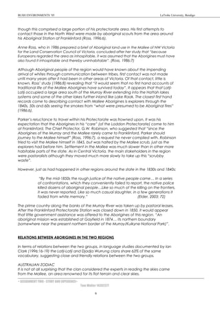 BUSH ENVIRONMENTS ’05 LaTrobe University, Bendigo
though this comprised a large portion of his protectorate area. His first attempts to
contact those in the North West were made by aboriginal scouts from the area around
his Aboriginal Station at Franklinford (Ross, 1996:6).
Anne Ross, who in 1986 prepared a brief of Aboriginal land use in the Mallee of NW Victoria
for the Land Conservation Council of Victoria, concluded after her study that “because
Europeans regarded the area as inhospitable, it was assumed that the Aborigines must have
also found it inhospitable and thereby uninhabitable”. (Ross, 1986:7)
Although Aboriginal people of the region would have known about the impending
arrival of whites through communication between tribes, first contact was not made
until many years after it had been in other areas of Victoria. Of that contact, little is
known, Ross’ study (1986:8) revealing that “it would seem that no first hand accounts of
traditional life of the Mallee Aborigines have survived today”. It appears that that Latji-
Latji occupied a large area south of the Murray River extending into the Hattah lakes
systems and some of the other lakes further inland like Lake Raak. The closest first hand
records come to describing contact with Mallee Aborigines is explorers through the
1840s, 50s and 60s seeing the smokes from “what were presumed to be Aboriginal fires”
(1986:6).
Parker’s reluctance to travel within his Protectorate was frowned upon. It was his
expectation that the Aborigines in his “care” (of the Loddon Protectorate) come to him
at Franklinford. The Chief Protector, G.W. Robinson, who suggested that “since the
Aborigines of the Murray and the Mallee rarely came to Franklinford, Parker should
journey to the Mallee himself” (Ross, 1996:7), a request he never complied with. Robinson
tried to visit the Mallee himself in 1845, but was halted by the Mallee scrub, just as the
explorers had before him. Settlement in the Mallee was much slower than in other more
habitable parts of the state. As in Central Victoria, the main stakeholders in the region
were pastoralists although they moved much more slowly to take up this “scrubby
waste”.
However, just as had happened in other regions around the state in the 1830s and 1840s:
“By the mid-1850s the rough justice of the native people came… In a series
of confrontations, which they conveniently failed to report, the native police
killed dozens of aboriginal people…Like so much of the killing on the frontiers,
it was never reported. Like so much casual slaughter, in a few generations it
faded from white memory.” (Elder, 2003: 72)
The prime country along the banks of the Murray River was taken up by pastoral leases.
After the Franklinford Protectorate Station was closed down in 1850, it would appear
that little government assistance was offered to the Aborigines of this region. “An
aboriginal mission was established at Gayfield in 1874… its northern boundary
(somewhere near the present northern border of the Murray/Kulkyne National Park)”.
RELATIONS BETWEEN ABORIGINES IN THE TWO REGIONS
In terms of relations between the two groups, in language studies documented by Ian
Clark (1996:16-19) the Latji-Latji and Djadja Wurrung clans share 63% of the same
vocabulary, suggesting close and friendly relations between the two groups.
AUSTRALIAN ZODIAC
It is not at all surprising that the clan considered the experts in reading the skies came
from the Mallee, an area renowned for its flat terrain and clear skies.
< ASSIGNMENT TWO - STORY AND EXPERIENCE>
Tom Walter 14302377
6
 