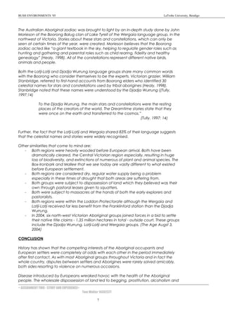 BUSH ENVIRONMENTS ’05 LaTrobe University, Bendigo
The Australian Aboriginal zodiac was brought to light by an in-depth study done by John
Morieson of the Boorong Balug clan of Lake Tyrell of the Wergaia language group, in the
northwest of Victoria. Stories about these stars and constellations, which can only be
seen at certain times of the year, were created. Morieson believes that the Boorong
zodiac acted like “a giant textbook in the sky, helping to regulate gender roles such as
hunting and gathering and parental roles such as child rearing, fidelity and healthy
genealogy” (Healy, 1998). All of the constellations represent different native birds,
animals and people.
Both the Latji-Latji and Djadja Wurrung language groups share many common words
with the Boorong who consider themselves to be the experts. Victorian grazier, William
Stanbridge, referred to first-hand accounts from Boorong elders who identified 30
celestial names for stars and constellations used by tribal aborigines (Healy, 1998).
Stanbridge noted that these names were understood by the Djadja Wurrung ((Tully,
1997:14)
To the Djadja Wurrung, the main stars and constellations were the resting
places of the creators of the world. The Dreamtime stories state that they
were once on the earth and transferred to the cosmos.”
(Tully, 1997: 14)
Further, the fact that the Latji-Latji and Wergaia shared 83% of their language suggests
that the celestial names and stories were widely recognised.
Other similarities that come to mind are:
- Both regions were heavily wooded before European arrival. Both have been
dramatically cleared, the Central Victorian region especially, resulting in huge
loss of biodiversity, and extinctions of numerous of plant and animal species. The
Box-Ironbark and Mallee that we see today are vastly different to what existed
before European settlement.
- Both regions are considered dry, regular water supply being a problem
especially in these times of drought that both areas are suffering from.
- Both groups were subject to dispossession of land which they believed was their
own through pastoral leases given to squatters.
- Both were subject to massacres at the hands of both the early explorers and
pastoralists.
- Both regions were within the Loddon Protectorate although the Wergaia and
Latji-Latji received far less benefit from the Franklinford station than the Djadja
Wurrung.
- In 2004, six north-west Victorian Aboriginal groups joined forces in a bid to settle
their native title claims - 1.35 million hectares in total - outside court. These groups
include the Djadja Wurrung, Latji-Latji and Wergaia groups. (The Age Augst 3,
2004)
CONCLUSION
History has shown that the competing interests of the Aboriginal occupants and
European settlers were completely at odds with each other in the period immediately
after first contact. As with most Aboriginal groups throughout Victoria and in fact the
whole country, disputes between settlers and Aborigines were rarely solved amicably,
both sides resorting to violence on numerous occasions.
Disease introduced by Europeans wreaked havoc with the health of the Aboriginal
people. The wholesale dispossession of land led to begging, prostitution, alcoholism and
< ASSIGNMENT TWO - STORY AND EXPERIENCE>
Tom Walter 14302377
7
 