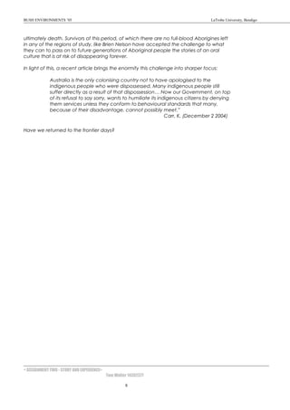 BUSH ENVIRONMENTS ’05 LaTrobe University, Bendigo
ultimately death. Survivors of this period, of which there are no full-blood Aborigines left
in any of the regions of study, like Brien Nelson have accepted the challenge to what
they can to pass on to future generations of Aboriginal people the stories of an oral
culture that is at risk of disappearing forever.
In light of this, a recent article brings the enormity this challenge into sharper focus:
Australia is the only colonising country not to have apologised to the
indigenous people who were dispossessed. Many indigenous people still
suffer directly as a result of that dispossession… Now our Government, on top
of its refusal to say sorry, wants to humiliate its indigenous citizens by denying
them services unless they conform to behavioural standards that many,
because of their disadvantage, cannot possibly meet.”
Carr, K. (December 2 2004)
Have we returned to the frontier days?
< ASSIGNMENT TWO - STORY AND EXPERIENCE>
Tom Walter 14302377
8
 