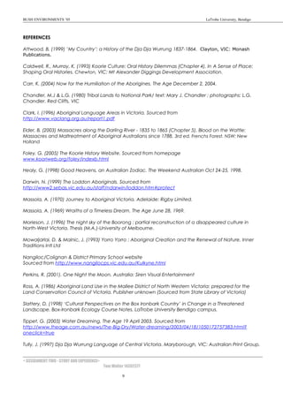 BUSH ENVIRONMENTS ’05 LaTrobe University, Bendigo
REFERENCES
Attwood, B. (1999) ’My Country’: a History of the Dja Dja Wurrung 1837-1864. Clayton, VIC: Monash
Publications.
Caldwell, R., Murray, K. (1993) Koorie Culture: Oral History Dilemmas (Chapter 4). In A Sense of Place:
Shaping Oral Histories. Chewton, VIC: Mt Alexander Diggings Development Association.
Carr, K. (2004) Now for the Humiliation of the Aborigines. The Age December 2, 2004.
Chandler, M.J & L.G. (1980) Tribal Lands to National Park/ text: Mary J. Chandler ; photographs: L.G.
Chandler. Red Cliffs, VIC
Clark, I. (1996) Aboriginal Language Areas in Victoria. Sourced from
http://www.vaclang.org.au/report1.pdf
Elder, B. (2003) Massacres along the Darling River - 1835 to 1865 (Chapter 5). Blood on the Wattle:
Massacres and Maltreatment of Aboriginal Australians since 1788, 3rd ed. Frenchs Forest, NSW: New
Holland
Foley, G. (2005) The Koorie History Website. Sourced from homepage
www.kooriweb.org/foley/indexb.html
Healy, G. (1998) Good Heavens, an Australian Zodiac. The Weekend Australian Oct 24-25, 1998.
Darwin, N. (1999) The Loddon Aboriginals. Sourced from
http://www2.sebas.vic.edu.au/staff/ndarwin/loddon.htm#protect
Massola, A. (1970) Journey to Aboriginal Victoria. Adelaide: Rigby Limited.
Massola, A. (1969) Wraiths of a Timeless Dream. The Age June 28, 1969.
Morieson, J. (1996) The night sky of the Boorong : partial reconstruction of a disappeared culture in
North-West Victoria. Thesis (M.A.)-University of Melbourne.
Mowaljarlai, D. & Malnic, J. (1993) Yorro Yorro : Aboriginal Creation and the Renewal of Nature. Inner
Traditions Intl Ltd
Nangiloc/Colignan & District Primary School website
Sourced from http://www.nangilocps.vic.edu.au/Kulkyne.html
Perkins, R. (2001). One Night the Moon. Australia: Siren Visual Entertainment
Ross, A. (1986) Aboriginal Land Use in the Mallee District of North Western Victoria: prepared for the
Land Conservation Council of Victoria. Publisher unknown (Sourced from State Library of Victoria)
Slattery, D. (1998) ‘Cultural Perspectives on the Box Ironbark Country’ in Change in a Threatened
Landscape. Box-Ironbark Ecology Course Notes. LaTrobe University Bendigo campus.
Tippet, G. (2003) Water Dreaming. The Age 19 April 2003. Sourced from
http://www.theage.com.au/news/The-Big-Dry/Water-dreaming/2003/04/18/1050172757383.html?
oneclick=true
Tully, J. (1997) Dja Dja Wurrung Language of Central Victoria. Maryborough, VIC: Australian Print Group.
< ASSIGNMENT TWO - STORY AND EXPERIENCE>
Tom Walter 14302377
9
 