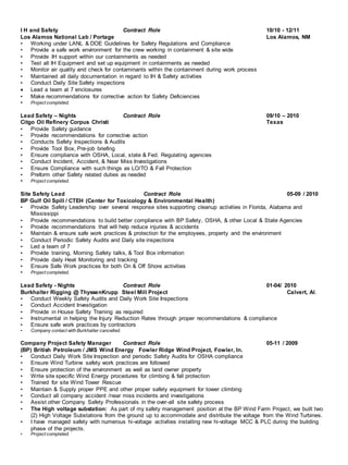 I H and Safety Contract Role 10/10 - 12/11
Los Alamos National Lab / Portage Los Alamos, NM
• Working under LANL & DOE Guidelines for Safety Regulations and Compliance
• Provide a safe work environment for the crew working in containment & site wide
• Provide IH support within our containments as needed
• Test all IH Equipment and set up equipment in containments as needed
• Monitor air quality and check for contaminants within the containment during work process
• Maintained all daily documentation in regard to IH & Safety activities
• Conduct Daily Site Safety inspections
 Lead a team at 7 enclosures
• Make recommendations for corrective action for Safety Deficiencies
• Project completed.
Lead Safety – Nights Contract Role 09/10 – 2010
Citgo Oil Refinery Corpus Christi Texas
• Provide Safety guidance
• Provide recommendations for corrective action
• Conducts Safety Inspections & Audits
• Provide Tool Box, Pre-job briefing
• Ensure compliance with OSHA, Local, state & Fed. Regulating agencies
• Conduct Incident, Accident, & Near Miss Investigations
• Ensure Compliance with such things as LO/TO & Fall Protection
• Preform other Safety related duties as needed
• Project completed.
Site Safety Lead Contract Role 05-09 / 2010
BP Gulf Oil Spill / CTEH (Center for Toxicology & Environmental Health)
• Provide Safety Leadership over several response sites supporting cleanup activities in Florida, Alabama and
Mississippi
• Provide recommendations to build better compliance with BP Safety, OSHA, & other Local & State Agencies
• Provide recommendations that will help reduce injuries & accidents
• Maintain & ensure safe work practices & protection for the employees, property and the environment
• Conduct Periodic Safety Audits and Daily site inspections
• Led a team of 7
• Provide training, Morning Safety talks, & Tool Box information
• Provide daily Heat Monitoring and tracking
• Ensure Safe Work practices for both On & Off Shore activities
• Project completed.
Lead Safety - Nights Contract Role 01-04/ 2010
Burkhalter Rigging @ ThyssenKrupp Steel Mill Project Calvert, Al.
• Conduct Weekly Safety Audits and Daily Work Site Inspections
• Conduct Accident Investigation
• Provide in House Safety Training as required
• Instrumental in helping the Injury Reduction Rates through proper recommendations & compliance
• Ensure safe work practices by contractors
• Company contact with Burkhalter cancelled.
Company Project Safety Manager Contract Role 05-11 / 2009
(BP) British Petroleum / JMS Wind Energy Fowler Ridge Wind Project, Fowler, In.
• Conduct Daily Work Site Inspection and periodic Safety Audits for OSHA compliance
• Ensure Wind Turbine safety work practices are followed
• Ensure protection of the environment as well as land owner property
• Write site specific Wind Energy procedures for climbing & fall protection
• Trained for site Wind Tower Rescue
• Maintain & Supply proper PPE and other proper safety equipment for tower climbing
• Conduct all company accident /near miss incidents and investigations
• Assist other Company Safety Professionals in the over-all site safety process
• The High voltage substation: As part of my safety management position at the BP Wind Farm Project, we built two
(2) High Voltage Substations from the ground up to accommodate and distribute the voltage from the Wind Turbines.
• I have managed safety with numerous hi-voltage activities installing new hi-voltage MCC & PLC during the building
phase of the projects.
• Project completed.
 