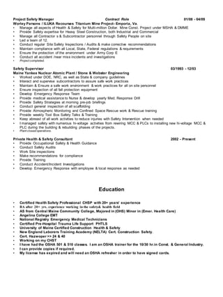 Project Safety Manager Contract Role 01/08 - 04/09
Worley Parsons / ILUKA Recourses Titanium Mine Project- Emporia, Va.
• Manage all aspects of Health & Safety for Multi-million Dollar. Mine Const. Project under MSHA & DMME
• Provide Safety expertise for Heavy Steel Construction, both Industrial and Commercial
• Manage all Contractor s & Subcontractor personnel through Safety People on site
• Led a team of 12.
• Conduct regular Site Safety Inspections / Audits & make corrective recommendations
• Maintain compliance with all Local, State, Federal regulations & requirements
• Ensure the protection of the environment under Army Corp E
• Conduct all accident /near miss incidents and investigations
• Project completed.
Safety Supervisor 03/1993 - 12/03
Maine Yankee Nuclear Atomic Plant / Stone & Webster Engineering
• Worked under DOE, NRC, as well as State & company guidelines
• Interact and supervise subcontractors to assure safe work practices
• Maintain & Ensure a safe work environment & work practices for all on site personnel
• Ensure inspection of all fall protection equipment
• Develop Emergency Response Team
• Provide medical assistance to Nurse & develop yearly Med. Response Drill
• Provide Safety Strategies at morning pre-job briefings
• Conduct general inspection of all scaffolding
• Provide Atmospheric Monitoring and Confined Space Rescue work & Rescue training
• Provide weekly Tool Box Safety Talks & Training
• Keep abreast of all work activities to reduce injuries with Safety Intervention when needed
• I managed safety with numerous hi-voltage activities from rewiring MCC & PLCs to installing new hi-voltage MCC &
PLC during the building & rebuilding phases of the projects.
• Plant closed operations.
Private Health & Safety Consultant 2002 - Present
• Provide Occupational Safety & Health Guidance
• Conduct Safety Audits
• Work Site inspections
• Make recommendations for compliance
• Provide Training
• Conduct Accident/Incident Investigations
• Develop Emergency Response with employee & local response as needed
Education
• Certified Health Safety Professional CHSP with 20+ years’ experience
• BA after 20+ yrs. experience working in the safety& health field
• AS from Central Maine Community College, Majored in (OHS) Minor in (Emer. Health Care)
• Angelina College EMT
• National Registry Emergency Medical Technicians
• Certified Pre-Hospital Trauma Life Support PHTLS
• University of Maine Certified Construction Health & Safety
• New England Laborers Training Academy (NELTA) Cert. Construction Safety.
• Cert. Hazwoper >> 24 & 40
• Working on my CHST
• I have had the OSHA 501 & 510 classes. I am an OSHA trainer for the 10/30 hr.in Const. & General Industry.
• I can provide copies if required.
• My license has expired and will need an OSHA refresher in order to have signed cards.
 