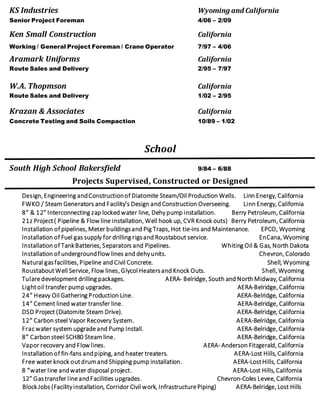 KS Industries Wyoming and California
Senior Project Foreman 4/06 – 2/09
Ken Small Construction California
Working / General Project Foreman / Crane Operator 7/97 – 4/06
Aramark Uniforms California
Route Sales and Delivery 2/95 – 7/97
W.A. Thopmson California
Route Sales and Delivery 1/02 – 2/95
Krazan & Associates California
Concrete Testing and Soils Compaction 10/89 – 1/02
School
South High School Bakersfield 9/84 – 6/88
Projects Supervised, Constructed or Designed
Design, Engineering andConstructionof Diatomite Steam/Oil Production Wells. Linn Energy, California
FWKO / Steam Generators and Facility’s Design and Construction Overseeing. Linn Energy, California
8” & 12” Interconnecting zap locked water line, Dehy pump installation. Berry Petroleum, California
21z Project( Pipeline & Flow line installation, Well hook up, CVR Knock outs) Berry Petroleum, California
Installation of pipelines, Meter buildingsand Pig Traps, Hot tie-ins and Maintenance. EPCO, Wyoming
Installation of Fuel gas supply for drilling rigsand Roustabout service. EnCana, Wyoming
Installation of TankBatteries, Separators and Pipelines. Whiting Oil & Gas, North Dakota
Installation of undergroundflow lines and dehyunits. Chevron, Colorado
Natural gasfacilities, Pipeline and Civil Concrete. Shell, Wyoming
RoustaboutWell Service, Flow lines, Glycol Heatersand Knock Outs. Shell, Wyoming
Tulare development drilling packages. AERA- Belridge, South and North Midway, California
Lightoil transfer pump upgrades. AERA-Belridge, California
24” Heavy Oil Gathering Production Line. AERA-Belridge, California
14” Cement lined water transfer line. AERA-Belridge, California
DSD Project (Diatomite Steam Drive). AERA-Belridge, California
12” Carbon steel Vapor Recovery System. AERA-Belridge, California
Frac water system upgrade and Pump Install. AERA-Belridge, California
8” Carbon steel SCH80 Steamline. AERA-Belridge, California
Vapor recovery and Flow lines. AERA- Anderson Fitzgerald, California
Installation of fin-fans andpiping, and heater treaters. AERA-Lost Hills, California
Free water knock outdrumand Shipping pump installation. AERA-LostHills, California
8 “water line andwater disposal project. AERA-Lost Hills, California
12” Gastransfer line andFacilities upgrades. Chevron-Coles Levee, California
BlockJobs (Facilityinstallation, Corridor Civil work, Infrastructure Piping) AERA-Belridge, Lost Hills
 