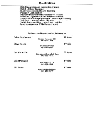 Qualifications
OSHA trenching and excavationtrained
OSHA 10 Hour Training
Rig Orientationand Safety Training
Passport Certification
Microsoft wordand Microsoft excel trained
B-best or Capps coach and observer trained
American Building Contractor LeadershipTraining
Safe land training and certificates
SmithSystem driving trained and certified
Lean Management & Six Sigmatrained
Business and Construction Reference’s
Brian Henderson 12 Years
Region Manager KSI
661-979-1984
Lloyd Poone 3 Years
Business Owner
661-619-8686
Jim Maracich 20 Years
Equipment Rentals & Sales
661-863-7366
Brad Dunagan 4 Years
Mechanical CTR
661-201-4564
Bill Evans 3 Years
Operations Manager
661-246-8577
 