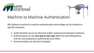 Machine to Machine Authentication
Miri Systems machine to machine authentication technology can be tailored to
specific industries.
 Authentication occurs on demand and/or continuously between machines.
 Authentication can be one way or two way, both the controlling device
and the receiving device authenticate each other.
 Communication can also be encrypted.
 
